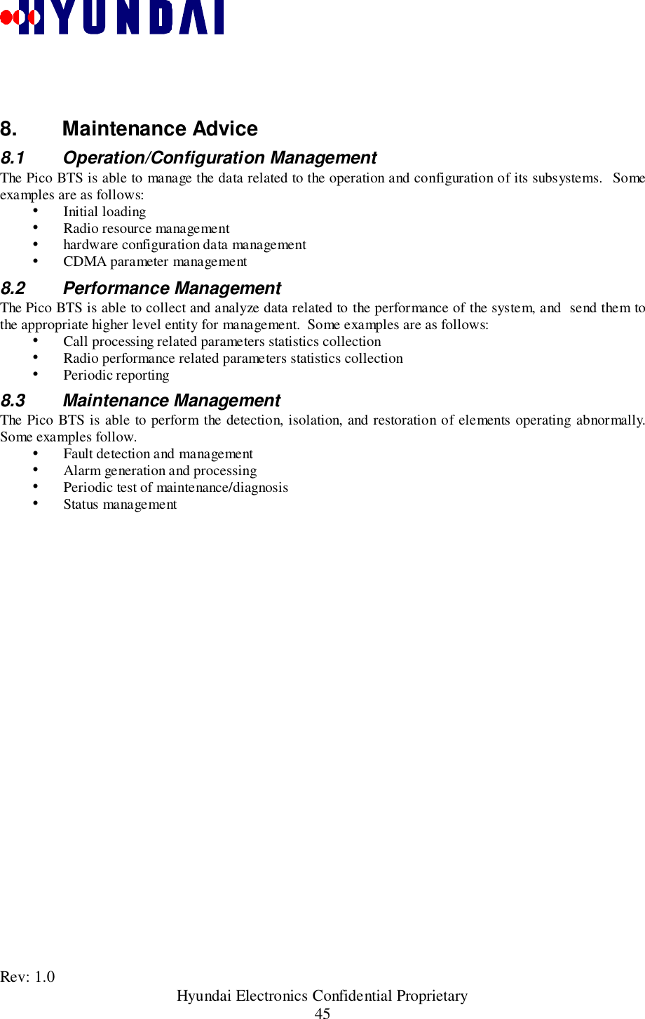 Rev: 1.0                                                 Hyundai Electronics Confidential Proprietary458. Maintenance Advice8.1 Operation/Configuration ManagementThe Pico BTS is able to manage the data related to the operation and configuration of its subsystems.  Someexamples are as follows:&quot; Initial loading&quot; Radio resource management&quot; hardware configuration data management&quot; CDMA parameter management8.2 Performance ManagementThe Pico BTS is able to collect and analyze data related to the performance of the system, and  send them tothe appropriate higher level entity for management.  Some examples are as follows:&quot; Call processing related parameters statistics collection&quot; Radio performance related parameters statistics collection&quot; Periodic reporting8.3 Maintenance ManagementThe Pico BTS is able to perform the detection, isolation, and restoration of elements operating abnormally.Some examples follow.&quot; Fault detection and management&quot; Alarm generation and processing&quot; Periodic test of maintenance/diagnosis&quot; Status management