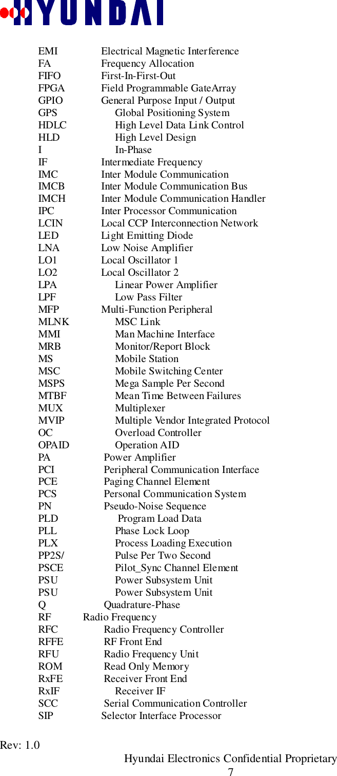 Rev: 1.0                                               Hyundai Electronics Confidential Proprietary7EMI     Electrical Magnetic InterferenceFA     Frequency AllocationFIFO     First-In-First-OutFPGA     Field Programmable GateArrayGPIO     General Purpose Input / OutputGPS Global Positioning SystemHDLC High Level Data Link ControlHLD High Level DesignIIn-PhaseIF     Intermediate FrequencyIMC     Inter Module CommunicationIMCB     Inter Module Communication BusIMCH     Inter Module Communication HandlerIPC     Inter Processor CommunicationLCIN     Local CCP Interconnection NetworkLED     Light Emitting DiodeLNA     Low Noise AmplifierLO1     Local Oscillator 1LO2     Local Oscillator 2LPA Linear Power AmplifierLPF Low Pass FilterMFP     Multi-Function PeripheralMLNK MSC LinkMMI Man Machine InterfaceMRB Monitor/Report BlockMS Mobile StationMSC Mobile Switching CenterMSPS Mega Sample Per SecondMTBF Mean Time Between FailuresMUX MultiplexerMVIP Multiple Vendor Integrated ProtocolOC Overload ControllerOPAID Operation AIDPA      Power AmplifierPCI      Peripheral Communication InterfacePCE      Paging Channel ElementPCS      Personal Communication SystemPN      Pseudo-Noise SequencePLD  Program Load DataPLL Phase Lock LoopPLX Process Loading ExecutionPP2S/ Pulse Per Two SecondPSCE Pilot_Sync Channel ElementPSU Power Subsystem UnitPSU Power Subsystem UnitQ      Quadrature-PhaseRF            Radio FrequencyRFC      Radio Frequency ControllerRFFE      RF Front EndRFU      Radio Frequency UnitROM      Read Only MemoryRxFE      Receiver Front EndRxIF Receiver IFSCC      Serial Communication ControllerSIP     Selector Interface Processor