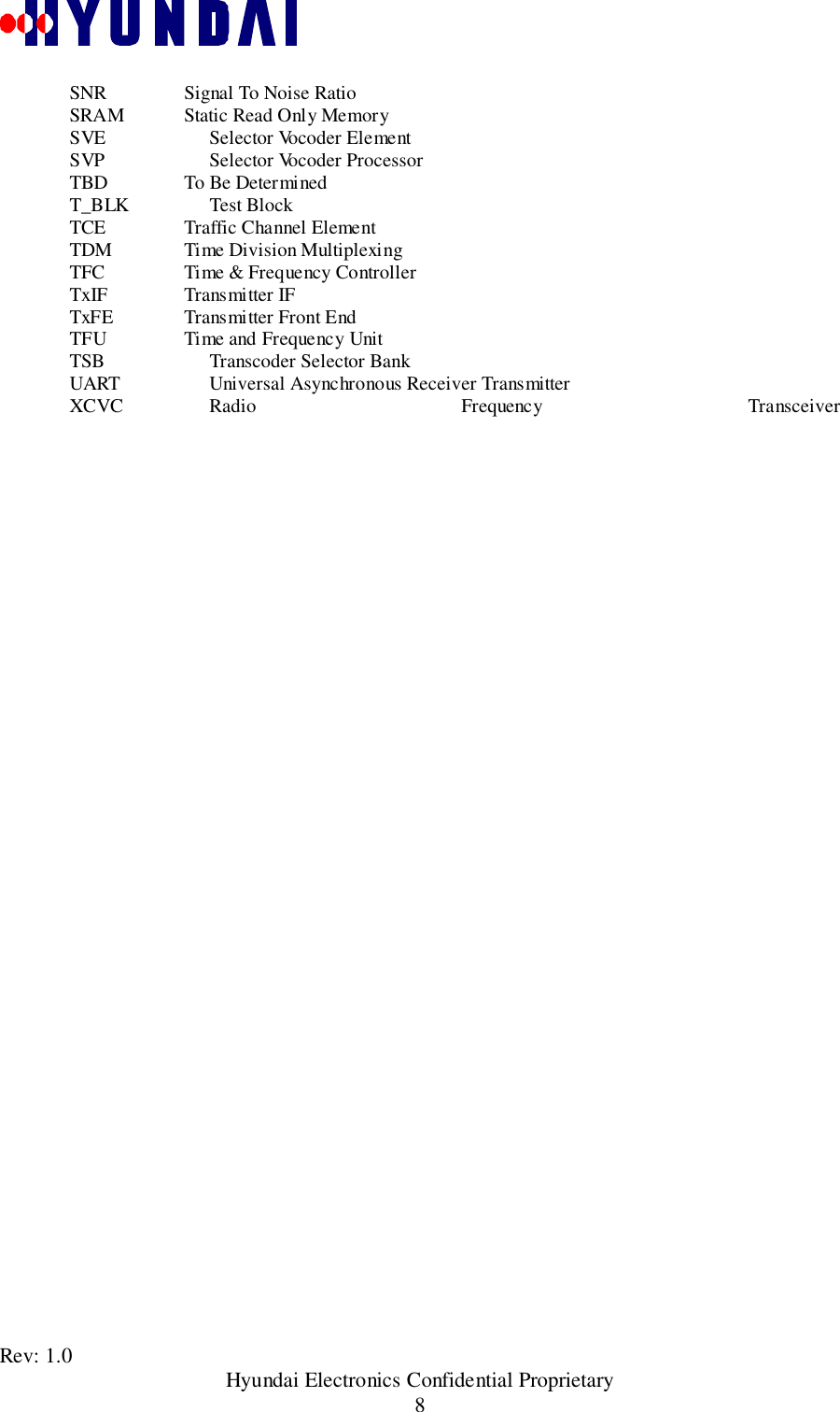 Rev: 1.0                                               Hyundai Electronics Confidential Proprietary8SNR     Signal To Noise RatioSRAM     Static Read Only MemorySVE Selector Vocoder ElementSVP Selector Vocoder ProcessorTBD     To Be DeterminedT_BLK Test BlockTCE     Traffic Channel ElementTDM     Time Division MultiplexingTFC     Time &amp; Frequency ControllerTxIF     Transmitter IFTxFE     Transmitter Front EndTFU     Time and Frequency UnitTSB Transcoder Selector BankUART Universal Asynchronous Receiver TransmitterXCVC Radio Frequency Transceiver