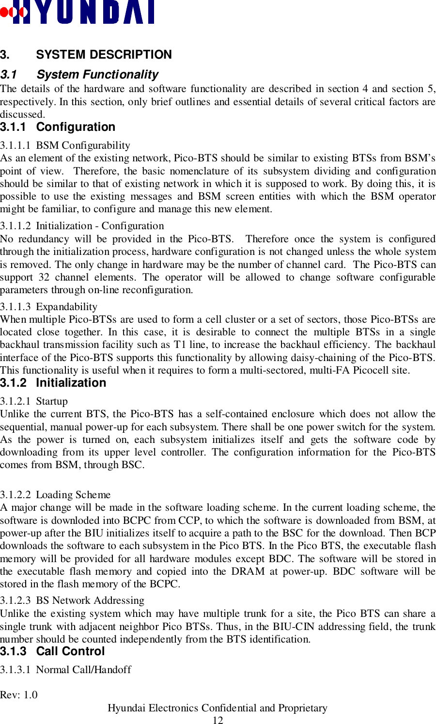 Rev: 1.0                                           Hyundai Electronics Confidential and Proprietary123. SYSTEM DESCRIPTION3.1 System FunctionalityThe details of the hardware and software functionality are described in section 4 and section 5,respectively. In this section, only brief outlines and essential details of several critical factors arediscussed.3.1.1 Configuration3.1.1.1 BSM ConfigurabilityAs an element of the existing network, Pico-BTS should be similar to existing BTSs from BSM’spoint of view.  Therefore, the basic nomenclature of its subsystem dividing and configurationshould be similar to that of existing network in which it is supposed to work. By doing this, it ispossible to use the existing messages and BSM screen entities with which the BSM operatormight be familiar, to configure and manage this new element.3.1.1.2 Initialization - ConfigurationNo redundancy will be provided in the Pico-BTS.  Therefore once the system is configuredthrough the initialization process, hardware configuration is not changed unless the whole systemis removed. The only change in hardware may be the number of channel card.  The Pico-BTS cansupport 32 channel elements. The operator will be allowed to change software configurableparameters through on-line reconfiguration.3.1.1.3 ExpandabilityWhen multiple Pico-BTSs are used to form a cell cluster or a set of sectors, those Pico-BTSs arelocated close together. In this case, it is desirable to connect the multiple BTSs in a singlebackhaul transmission facility such as T1 line, to increase the backhaul efficiency. The backhaulinterface of the Pico-BTS supports this functionality by allowing daisy-chaining of the Pico-BTS.This functionality is useful when it requires to form a multi-sectored, multi-FA Picocell site.3.1.2 Initialization3.1.2.1 StartupUnlike the current BTS, the Pico-BTS has a self-contained enclosure which does not allow thesequential, manual power-up for each subsystem. There shall be one power switch for the system.As the power is turned on, each subsystem initializes itself and gets the software code bydownloading from its upper level controller. The configuration information for the Pico-BTScomes from BSM, through BSC.3.1.2.2 Loading SchemeA major change will be made in the software loading scheme. In the current loading scheme, thesoftware is downloded into BCPC from CCP, to which the software is downloaded from BSM, atpower-up after the BIU initializes itself to acquire a path to the BSC for the download. Then BCPdownloads the software to each subsystem in the Pico BTS. In the Pico BTS, the executable flashmemory will be provided for all hardware modules except BDC. The software will be stored inthe executable flash memory and copied into the DRAM at power-up. BDC software will bestored in the flash memory of the BCPC.3.1.2.3 BS Network AddressingUnlike the existing system which may have multiple trunk for a site, the Pico BTS can share asingle trunk with adjacent neighbor Pico BTSs. Thus, in the BIU-CIN addressing field, the trunknumber should be counted independently from the BTS identification.3.1.3 Call Control3.1.3.1 Normal Call/Handoff