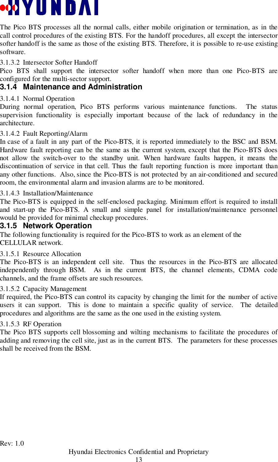 Rev: 1.0                                           Hyundai Electronics Confidential and Proprietary13The Pico BTS processes all the normal calls, either mobile origination or termination, as in thecall control procedures of the existing BTS. For the handoff procedures, all except the intersectorsofter handoff is the same as those of the existing BTS. Therefore, it is possible to re-use existingsoftware.3.1.3.2 Intersector Softer HandoffPico BTS shall support the intersector softer handoff when more than one Pico-BTS areconfigured for the multi-sector support.3.1.4  Maintenance and Administration3.1.4.1 Normal OperationDuring normal operation, Pico BTS performs various maintenance functions.  The statussupervision functionality is especially important because of the lack of redundancy in thearchitecture.3.1.4.2 Fault Reporting/AlarmIn case of a fault in any part of the Pico-BTS, it is reported immediately to the BSC and BSM.Hardware fault reporting can be the same as the current system, except that the Pico-BTS doesnot allow the switch-over to the standby unit. When hardware faults happen, it means thediscontinuation of service in that cell. Thus the fault reporting function is more important thanany other functions.  Also, since the Pico-BTS is not protected by an air-conditioned and securedroom, the environmental alarm and invasion alarms are to be monitored.3.1.4.3 Installation/MaintenanceThe Pico-BTS is equipped in the self-enclosed packaging. Minimum effort is required to installand start-up the Pico-BTS. A small and simple panel for installation/maintenance personnelwould be provided for minimal checkup procedures.3.1.5 Network OperationThe following functionality is required for the Pico-BTS to work as an element of theCELLULAR network.3.1.5.1 Resource AllocationThe Pico-BTS is an independent cell site.  Thus the resources in the Pico-BTS are allocatedindependently through BSM.  As in the current BTS, the channel elements, CDMA codechannels, and the frame offsets are such resources.3.1.5.2 Capacity ManagementIf required, the Pico-BTS can control its capacity by changing the limit for the number of activeusers it can support.  This is done to maintain a specific quality of service.  The detailedprocedures and algorithms are the same as the one used in the existing system.3.1.5.3 RF OperationThe Pico BTS supports cell blossoming and wilting mechanisms to facilitate the procedures ofadding and removing the cell site, just as in the current BTS.  The parameters for these processesshall be received from the BSM.