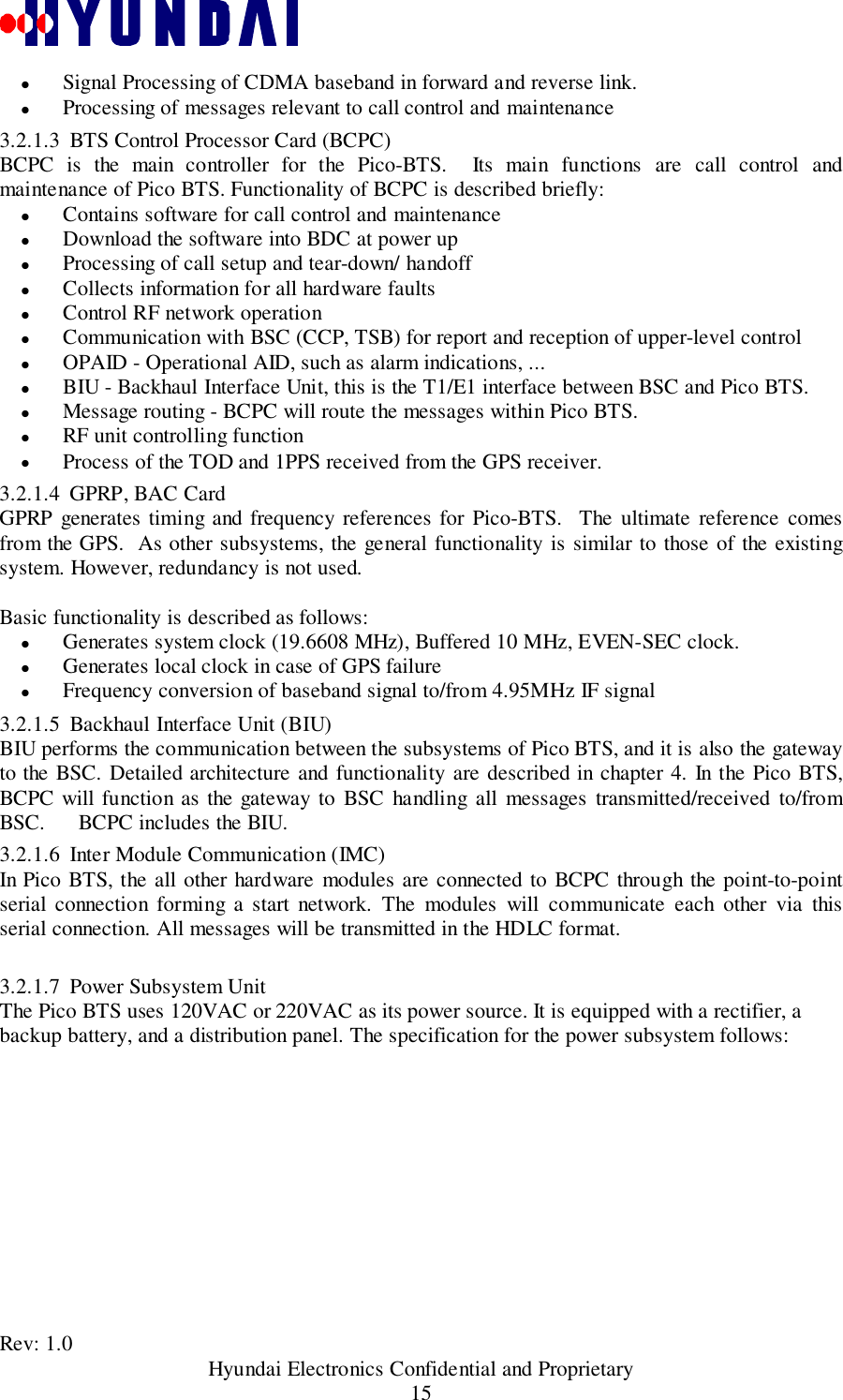 Rev: 1.0                                           Hyundai Electronics Confidential and Proprietary15&quot; Signal Processing of CDMA baseband in forward and reverse link.&quot; Processing of messages relevant to call control and maintenance3.2.1.3 BTS Control Processor Card (BCPC)BCPC is the main controller for the Pico-BTS.  Its main functions are call control andmaintenance of Pico BTS. Functionality of BCPC is described briefly:&quot; Contains software for call control and maintenance&quot; Download the software into BDC at power up&quot; Processing of call setup and tear-down/ handoff&quot; Collects information for all hardware faults&quot; Control RF network operation&quot; Communication with BSC (CCP, TSB) for report and reception of upper-level control&quot; OPAID - Operational AID, such as alarm indications, ...&quot; BIU - Backhaul Interface Unit, this is the T1/E1 interface between BSC and Pico BTS.&quot; Message routing - BCPC will route the messages within Pico BTS.&quot; RF unit controlling function&quot; Process of the TOD and 1PPS received from the GPS receiver.3.2.1.4 GPRP, BAC CardGPRP generates timing and frequency references for Pico-BTS.  The ultimate reference comesfrom the GPS.  As other subsystems, the general functionality is similar to those of the existingsystem. However, redundancy is not used.Basic functionality is described as follows:&quot; Generates system clock (19.6608 MHz), Buffered 10 MHz, EVEN-SEC clock.&quot; Generates local clock in case of GPS failure&quot; Frequency conversion of baseband signal to/from 4.95MHz IF signal3.2.1.5 Backhaul Interface Unit (BIU)BIU performs the communication between the subsystems of Pico BTS, and it is also the gatewayto the BSC. Detailed architecture and functionality are described in chapter 4. In the Pico BTS,BCPC will function as the gateway to BSC handling all messages transmitted/received to/fromBSC.      BCPC includes the BIU.3.2.1.6 Inter Module Communication (IMC)In Pico BTS, the all other hardware modules are connected to BCPC through the point-to-pointserial connection forming a start network. The modules will communicate each other via thisserial connection. All messages will be transmitted in the HDLC format.3.2.1.7 Power Subsystem UnitThe Pico BTS uses 120VAC or 220VAC as its power source. It is equipped with a rectifier, abackup battery, and a distribution panel. The specification for the power subsystem follows: