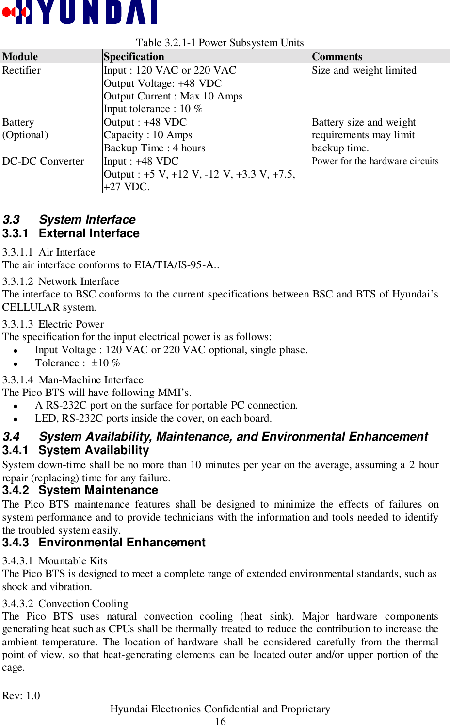 Rev: 1.0                                           Hyundai Electronics Confidential and Proprietary16Table 3.2.1-1 Power Subsystem UnitsModule Specification CommentsRectifier Input : 120 VAC or 220 VACOutput Voltage: +48 VDCOutput Current : Max 10 AmpsInput tolerance : 10 %Size and weight limitedBattery(Optional) Output : +48 VDCCapacity : 10 AmpsBackup Time : 4 hoursBattery size and weightrequirements may limitbackup time.DC-DC Converter Input : +48 VDCOutput : +5 V, +12 V, -12 V, +3.3 V, +7.5,+27 VDC.Power for the hardware circuits3.3 System Interface3.3.1 External Interface3.3.1.1 Air InterfaceThe air interface conforms to EIA/TIA/IS-95-A..3.3.1.2 Network InterfaceThe interface to BSC conforms to the current specifications between BSC and BTS of Hyundai’sCELLULAR system.3.3.1.3 Electric PowerThe specification for the input electrical power is as follows:&quot; Input Voltage : 120 VAC or 220 VAC optional, single phase.&quot; Tolerance :  ±10 %3.3.1.4 Man-Machine InterfaceThe Pico BTS will have following MMI’s.&quot; A RS-232C port on the surface for portable PC connection.&quot; LED, RS-232C ports inside the cover, on each board.3.4  System Availability, Maintenance, and Environmental Enhancement3.4.1 System AvailabilitySystem down-time shall be no more than 10 minutes per year on the average, assuming a 2 hourrepair (replacing) time for any failure.3.4.2 System MaintenanceThe Pico BTS maintenance features shall be designed to minimize the effects of failures onsystem performance and to provide technicians with the information and tools needed to identifythe troubled system easily.3.4.3 Environmental Enhancement3.4.3.1 Mountable KitsThe Pico BTS is designed to meet a complete range of extended environmental standards, such asshock and vibration.3.4.3.2 Convection CoolingThe Pico BTS uses natural convection cooling (heat sink). Major hardware componentsgenerating heat such as CPUs shall be thermally treated to reduce the contribution to increase theambient temperature. The location of hardware shall be considered carefully from the thermalpoint of view, so that heat-generating elements can be located outer and/or upper portion of thecage.