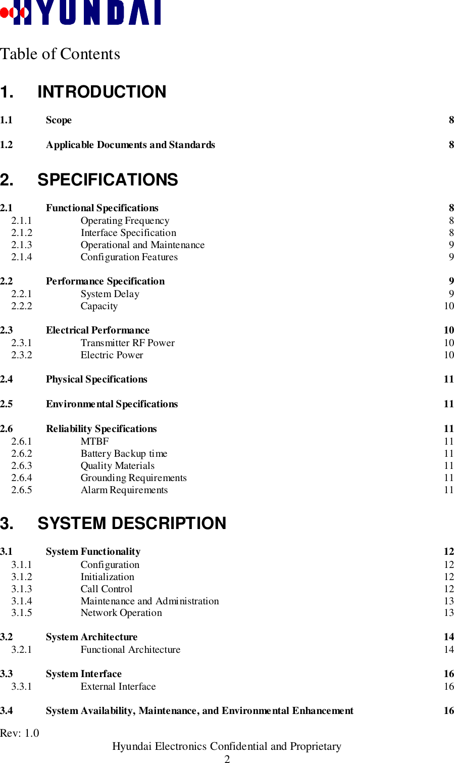 Rev: 1.0                                       Hyundai Electronics Confidential and Proprietary2Table of Contents1. INTRODUCTION1.1 Scope 81.2 Applicable Documents and Standards 82. SPECIFICATIONS2.1 Functional Specifications 82.1.1 Operating Frequency 82.1.2 Interface Specification 82.1.3 Operational and Maintenance 92.1.4 Configuration Features 92.2 Performance Specification 92.2.1 System Delay 92.2.2 Capacity 102.3 Electrical Performance 102.3.1 Transmitter RF Power 102.3.2 Electric Power 102.4 Physical Specifications 112.5 Environmental Specifications 112.6 Reliability Specifications 112.6.1 MTBF 112.6.2 Battery Backup time 112.6.3 Quality Materials 112.6.4 Grounding Requirements 112.6.5 Alarm Requirements 113. SYSTEM DESCRIPTION3.1 System Functionality 123.1.1 Configuration 123.1.2 Initialization 123.1.3 Call Control 123.1.4 Maintenance and Administration 133.1.5 Network Operation 133.2 System Architecture 143.2.1 Functional Architecture 143.3 System Interface 163.3.1 External Interface 163.4 System Availability, Maintenance, and Environmental Enhancement 16