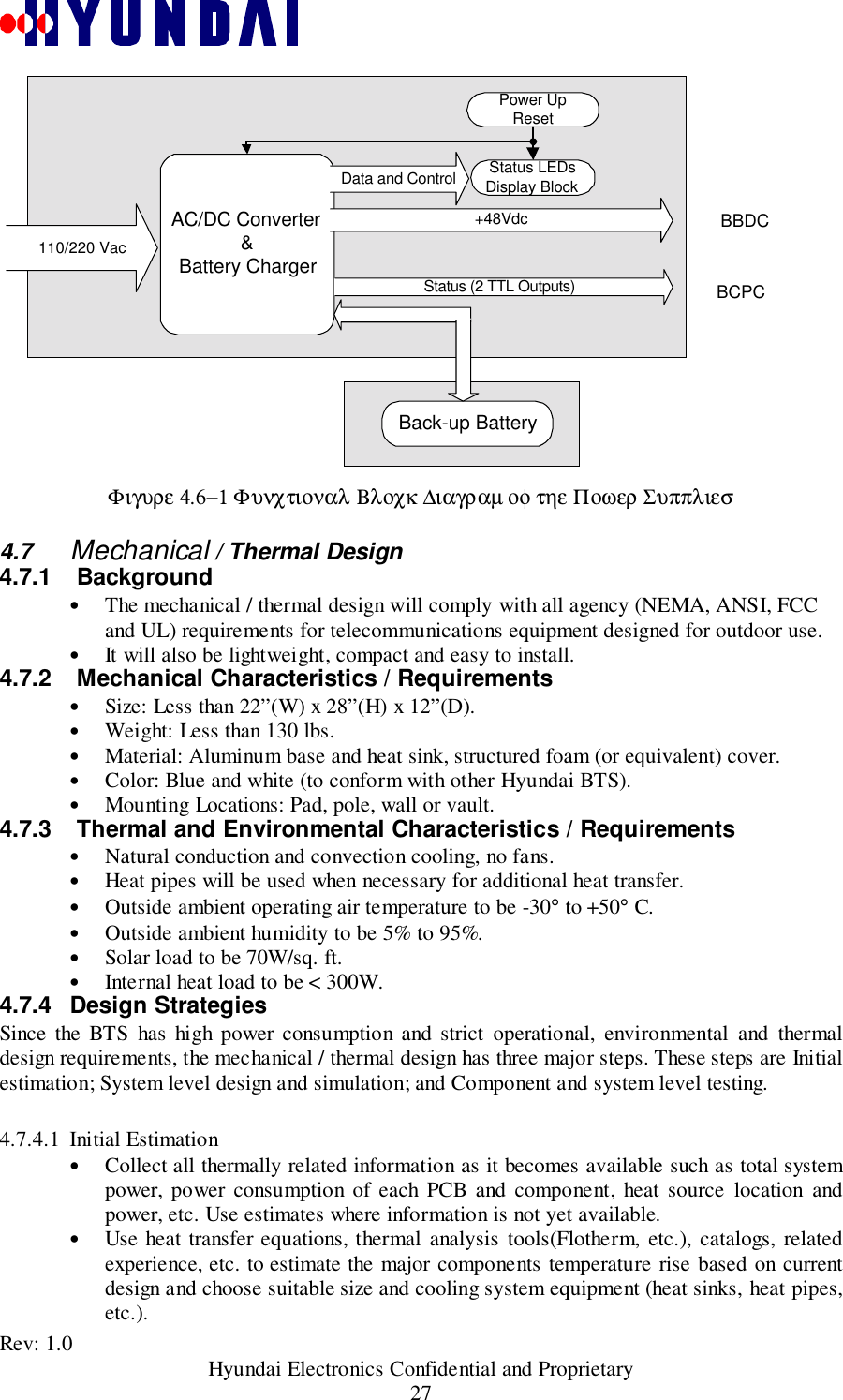 Rev: 1.0                                           Hyundai Electronics Confidential and Proprietary27Φιγυρε 4.6−1 Φυνχτιοναλ Βλοχκ ∆ιαγραµ οφ τηε Ποωερ Συππλιεσ4.7  Mechanical / Thermal Design4.7.1  Background• The mechanical / thermal design will comply with all agency (NEMA, ANSI, FCCand UL) requirements for telecommunications equipment designed for outdoor use.• It will also be lightweight, compact and easy to install.4.7.2   Mechanical Characteristics / Requirements• Size: Less than 22”(W) x 28”(H) x 12”(D).• Weight: Less than 130 lbs.• Material: Aluminum base and heat sink, structured foam (or equivalent) cover.• Color: Blue and white (to conform with other Hyundai BTS).• Mounting Locations: Pad, pole, wall or vault.4.7.3   Thermal and Environmental Characteristics / Requirements• Natural conduction and convection cooling, no fans.• Heat pipes will be used when necessary for additional heat transfer.• Outside ambient operating air temperature to be -30° to +50° C.• Outside ambient humidity to be 5% to 95%.• Solar load to be 70W/sq. ft.• Internal heat load to be &lt; 300W.4.7.4 Design StrategiesSince the BTS has high power consumption and strict operational, environmental and thermaldesign requirements, the mechanical / thermal design has three major steps. These steps are Initialestimation; System level design and simulation; and Component and system level testing.4.7.4.1 Initial Estimation• Collect all thermally related information as it becomes available such as total systempower, power consumption of each PCB and component, heat source location andpower, etc. Use estimates where information is not yet available.• Use heat transfer equations, thermal analysis tools(Flotherm, etc.), catalogs, relatedexperience, etc. to estimate the major components temperature rise based on currentdesign and choose suitable size and cooling system equipment (heat sinks, heat pipes,etc.).BBDCBCPCAC/DC Converter&amp;Battery ChargerPower UpReset+48VdcStatus LEDsDisplay BlockData and Control110/220 VacBack-up BatteryStatus (2 TTL Outputs)