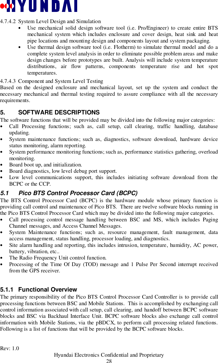 Rev: 1.0                                           Hyundai Electronics Confidential and Proprietary284.7.4.2 System Level Design and Simulation• Use mechanical solid design software tool (i.e. Pro/Engineer) to create entire BTSmechanical system which includes enclosure and cover design, heat sink and heatpipe locations and mounting design and components layout and system packaging.• Use thermal design software tool (i.e. Flotherm) to simulate thermal model and do acomplete system level analysis in order to eliminate possible problem areas and makedesign changes before prototypes are built. Analysis will include system temperaturedistributions, air flow patterns, components temperature rise and hot spottemperatures.4.7.4.3 Component and System Level TestingBased on the designed enclosure and mechanical layout, set up the system and conduct thenecessary mechanical and thermal testing required to assure compliance with all the necessaryrequirements.5. SOFTWARE DESCRIPTIONSThe software functions that will be provided may be divided into the following major categories:• Call Processing functions; such as, call setup, call clearing, traffic handling, databaseupdating.• System maintenance functions; such as, diagnostics, software download, hardware devicestatus monitoring, alarm reporting.• System performance monitoring functions; such as, performance statistics gathering, overloadmonitoring.• Board boot up, and initialization.• Board diagnostics, low level debug port support.• Low level communications support, this includes initiating software download from theBCPC or the CCP.5.1  Pico BTS Control Processor Card (BCPC)The BTS Control Processor Card (BCPC) is the hardware module whose primary function isproviding call control and maintenance of Pico BTS.  There are twelve software blocks running inthe Pico BTS Control Processor Card which may be divided into the following major categories.• Call processing control message handling between BSC and MS, which includes PagingChannel messages, and Access Channel Messages.• System Maintenance functions; such as, resource management, fault management, dataaccess management, status handling, processor loading, and diagnostics.• Site alarm handling and reporting, this includes intrusion, temperature, humidity, AC power,battery, vibration, etc..• The Radio Frequency Unit control function.• Processing of the Time Of Day (TOD) message and 1 Pulse Per Second interrupt receivedfrom the GPS receiver.5.1.1 Functional OverviewThe primary responsibility of the Pico BTS Control Processor Card Controller is to provide callprocessing functions between BSC and Mobile Stations.  This is accomplished by exchanging callcontrol information associated with call setup, call clearing, and handoff between BCPC softwareblocks and BSC via Backhaul Interface Unit. BCPC software blocks also exchange call controlinformation with Mobile Stations, via the pBDCX, to perform call processing related functions.Following is a list of functions that will be provided by the BCPC software blocks.