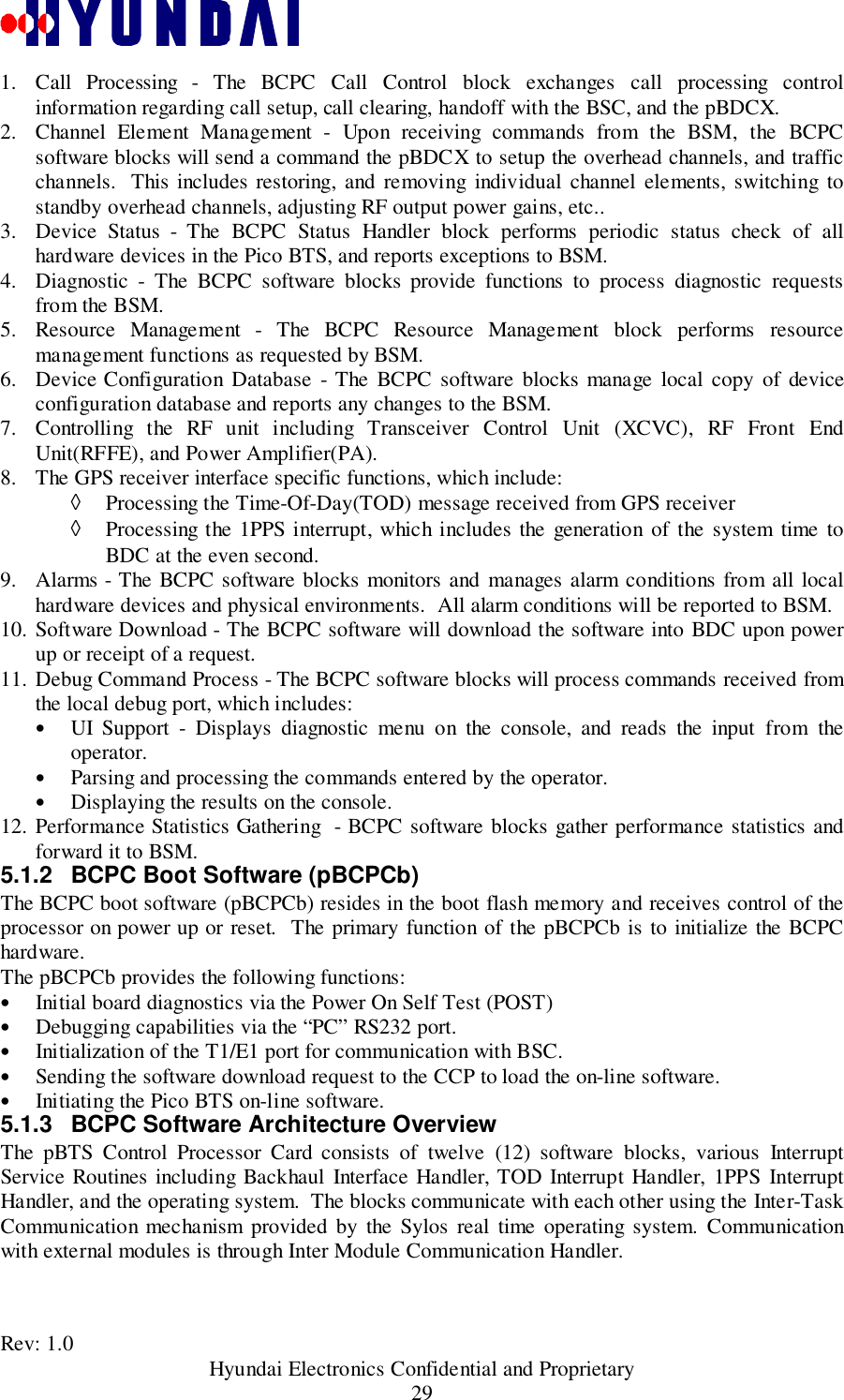 Rev: 1.0                                           Hyundai Electronics Confidential and Proprietary291. Call Processing - The BCPC Call Control block exchanges call processing controlinformation regarding call setup, call clearing, handoff with the BSC, and the pBDCX.2. Channel Element Management - Upon receiving commands from the BSM, the BCPCsoftware blocks will send a command the pBDCX to setup the overhead channels, and trafficchannels.  This includes restoring, and removing individual channel elements, switching tostandby overhead channels, adjusting RF output power gains, etc..3. Device Status - The BCPC Status Handler block performs periodic status check of allhardware devices in the Pico BTS, and reports exceptions to BSM.4. Diagnostic - The BCPC software blocks provide functions to process diagnostic requestsfrom the BSM.5. Resource Management - The BCPC Resource Management block performs resourcemanagement functions as requested by BSM.6. Device Configuration Database - The BCPC software blocks manage local copy of deviceconfiguration database and reports any changes to the BSM.7. Controlling the RF unit including Transceiver Control Unit (XCVC), RF Front EndUnit(RFFE), and Power Amplifier(PA).8. The GPS receiver interface specific functions, which include:◊ Processing the Time-Of-Day(TOD) message received from GPS receiver◊ Processing the 1PPS interrupt, which includes the generation of the system time toBDC at the even second.9. Alarms - The BCPC software blocks monitors and manages alarm conditions from all localhardware devices and physical environments.  All alarm conditions will be reported to BSM.10. Software Download - The BCPC software will download the software into BDC upon powerup or receipt of a request.11. Debug Command Process - The BCPC software blocks will process commands received fromthe local debug port, which includes:• UI Support - Displays diagnostic menu on the console, and reads the input from theoperator.• Parsing and processing the commands entered by the operator.• Displaying the results on the console.12. Performance Statistics Gathering  - BCPC software blocks gather performance statistics andforward it to BSM.5.1.2  BCPC Boot Software (pBCPCb)The BCPC boot software (pBCPCb) resides in the boot flash memory and receives control of theprocessor on power up or reset.  The primary function of the pBCPCb is to initialize the BCPChardware.The pBCPCb provides the following functions:• Initial board diagnostics via the Power On Self Test (POST)• Debugging capabilities via the “PC” RS232 port.• Initialization of the T1/E1 port for communication with BSC.• Sending the software download request to the CCP to load the on-line software.• Initiating the Pico BTS on-line software.5.1.3  BCPC Software Architecture OverviewThe pBTS Control Processor Card consists of twelve (12) software blocks, various InterruptService Routines including Backhaul Interface Handler, TOD Interrupt Handler, 1PPS InterruptHandler, and the operating system.  The blocks communicate with each other using the Inter-TaskCommunication mechanism provided by the Sylos real time operating system. Communicationwith external modules is through Inter Module Communication Handler.