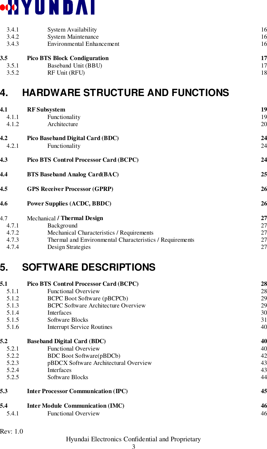 Rev: 1.0                                       Hyundai Electronics Confidential and Proprietary33.4.1 System Availability 163.4.2 System Maintenance 163.4.3 Environmental Enhancement 163.5 Pico BTS Block Condiguration 173.5.1 Baseband Unit (BBU) 173.5.2 RF Unit (RFU) 184. HARDWARE STRUCTURE AND FUNCTIONS4.1 RF Subsystem 194.1.1 Functionality 194.1.2 Architecture 204.2 Pico Baseband Digital Card (BDC) 244.2.1 Functionality 244.3 Pico BTS Control Processor Card (BCPC) 244.4 BTS Baseband Analog Card(BAC) 254.5 GPS Receiver Processor (GPRP) 264.6 Power Supplies (ACDC, BBDC) 264.7 Mechanical / Thermal Design 274.7.1 Background 274.7.2 Mechanical Characteristics / Requirements 274.7.3 Thermal and Environmental Characteristics / Requirements 274.7.4 Design Strategies 275. SOFTWARE DESCRIPTIONS5.1 Pico BTS Control Processor Card (BCPC) 285.1.1 Functional Overview 285.1.2 BCPC Boot Software (pBCPCb) 295.1.3 BCPC Software Architecture Overview 295.1.4 Interfaces 305.1.5 Software Blocks 315.1.6 Interrupt Service Routines 405.2 Baseband Digital Card (BDC) 405.2.1 Functional Overview 405.2.2 BDC Boot Software(pBDCb) 425.2.3 pBDCX Software Architectural Overview 435.2.4 Interfaces 435.2.5 Software Blocks 445.3 Inter Processor Communication (IPC) 455.4 Inter Module Communication (IMC) 465.4.1 Functional Overview 46