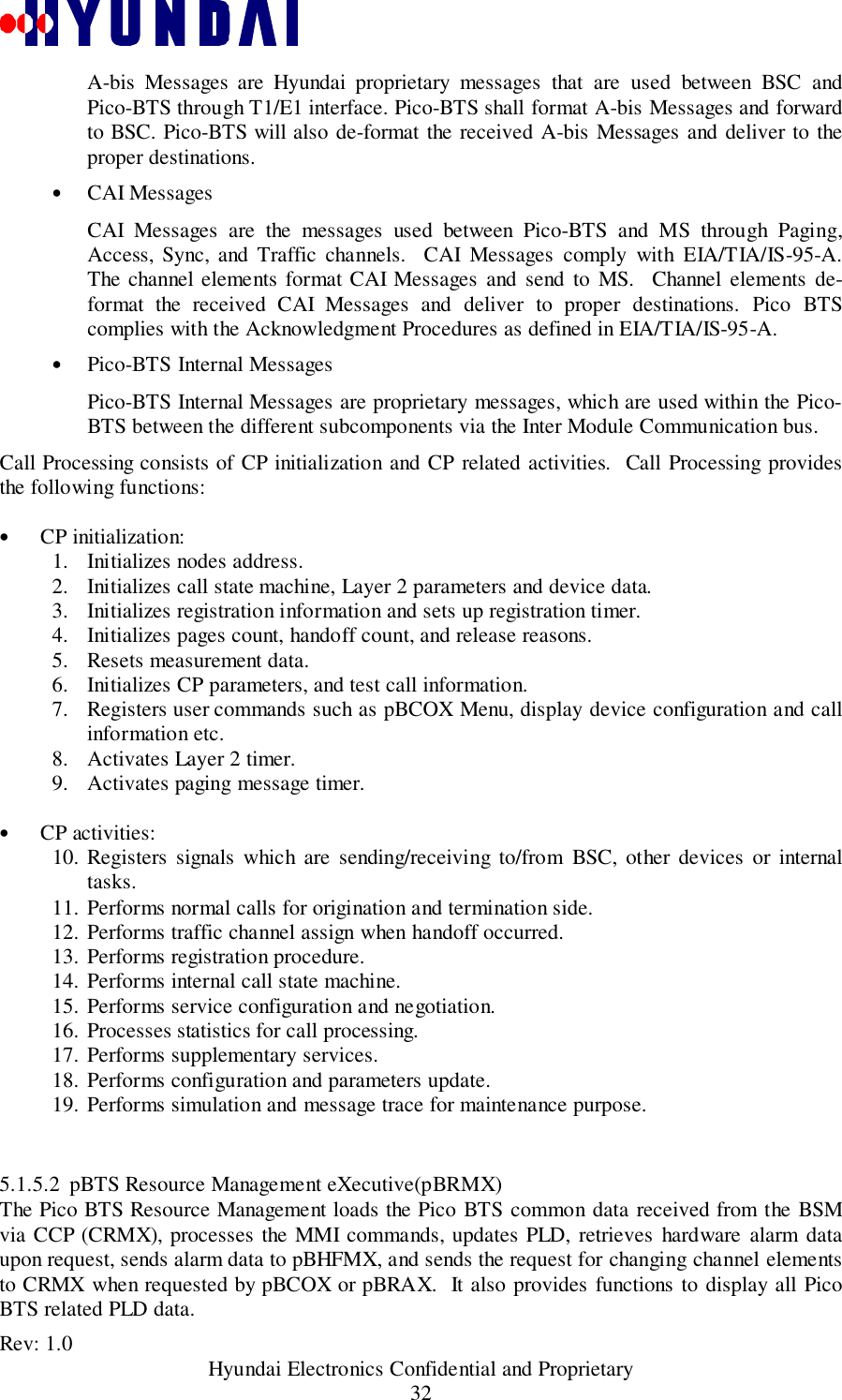 Rev: 1.0                                           Hyundai Electronics Confidential and Proprietary32A-bis Messages are Hyundai proprietary messages that are used between BSC andPico-BTS through T1/E1 interface. Pico-BTS shall format A-bis Messages and forwardto BSC. Pico-BTS will also de-format the received A-bis Messages and deliver to theproper destinations.• CAI MessagesCAI Messages are the messages used between Pico-BTS and MS through Paging,Access, Sync, and Traffic channels.  CAI Messages comply with EIA/TIA/IS-95-A.The channel elements format CAI Messages and send to MS.  Channel elements de-format the received CAI Messages and deliver to proper destinations. Pico BTScomplies with the Acknowledgment Procedures as defined in EIA/TIA/IS-95-A.• Pico-BTS Internal MessagesPico-BTS Internal Messages are proprietary messages, which are used within the Pico-BTS between the different subcomponents via the Inter Module Communication bus.Call Processing consists of CP initialization and CP related activities.  Call Processing providesthe following functions:•  CP initialization:1. Initializes nodes address.2. Initializes call state machine, Layer 2 parameters and device data.3. Initializes registration information and sets up registration timer.4. Initializes pages count, handoff count, and release reasons.5. Resets measurement data.6. Initializes CP parameters, and test call information.7. Registers user commands such as pBCOX Menu, display device configuration and callinformation etc.8. Activates Layer 2 timer.9. Activates paging message timer. •  CP activities:10. Registers signals which are sending/receiving to/from BSC, other devices or internaltasks.11. Performs normal calls for origination and termination side.12. Performs traffic channel assign when handoff occurred.13. Performs registration procedure.14. Performs internal call state machine.15. Performs service configuration and negotiation.16. Processes statistics for call processing.17. Performs supplementary services.18. Performs configuration and parameters update.19. Performs simulation and message trace for maintenance purpose.5.1.5.2 pBTS Resource Management eXecutive(pBRMX)The Pico BTS Resource Management loads the Pico BTS common data received from the BSMvia CCP (CRMX), processes the MMI commands, updates PLD, retrieves hardware alarm dataupon request, sends alarm data to pBHFMX, and sends the request for changing channel elementsto CRMX when requested by pBCOX or pBRAX.  It also provides functions to display all PicoBTS related PLD data.