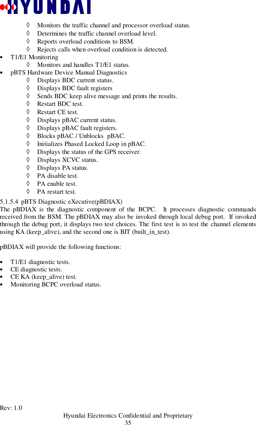 Rev: 1.0                                           Hyundai Electronics Confidential and Proprietary35◊ Monitors the traffic channel and processor overload status.◊ Determines the traffic channel overload level.◊ Reports overload conditions to BSM.◊ Rejects calls when overload condition is detected.• T1/E1 Monitoring◊ Monitors and handles T1/E1 status.• pBTS Hardware Device Manual Diagnostics◊ Displays BDC current status.◊ Displays BDC fault registers◊ Sends BDC keep alive message and prints the results.◊ Restart BDC test.◊ Restart CE test.◊ Displays pBAC current status.◊ Displays pBAC fault registers.◊ Blocks pBAC / Unblocks  pBAC.◊ Initializes Phased Locked Loop in pBAC.◊ Displays the status of the GPS receiver.◊ Displays XCVC status.◊ Displays PA status.◊ PA disable test.◊ PA enable test.◊ PA restart test.5.1.5.4 pBTS Diagnostic eXecutive(pBDIAX)The pBDIAX is the diagnostic component of the BCPC.  It processes diagnostic commandsreceived from the BSM. The pBDIAX may also be invoked through local debug port.  If invokedthrough the debug port, it displays two test choices. The first test is to test the channel elementsusing KA (keep_alive), and the second one is BIT (built_in_test).pBDIAX will provide the following functions:• T1/E1 diagnostic tests.• CE diagnostic tests.• CE KA (keep_alive) test.• Monitoring BCPC overload status.