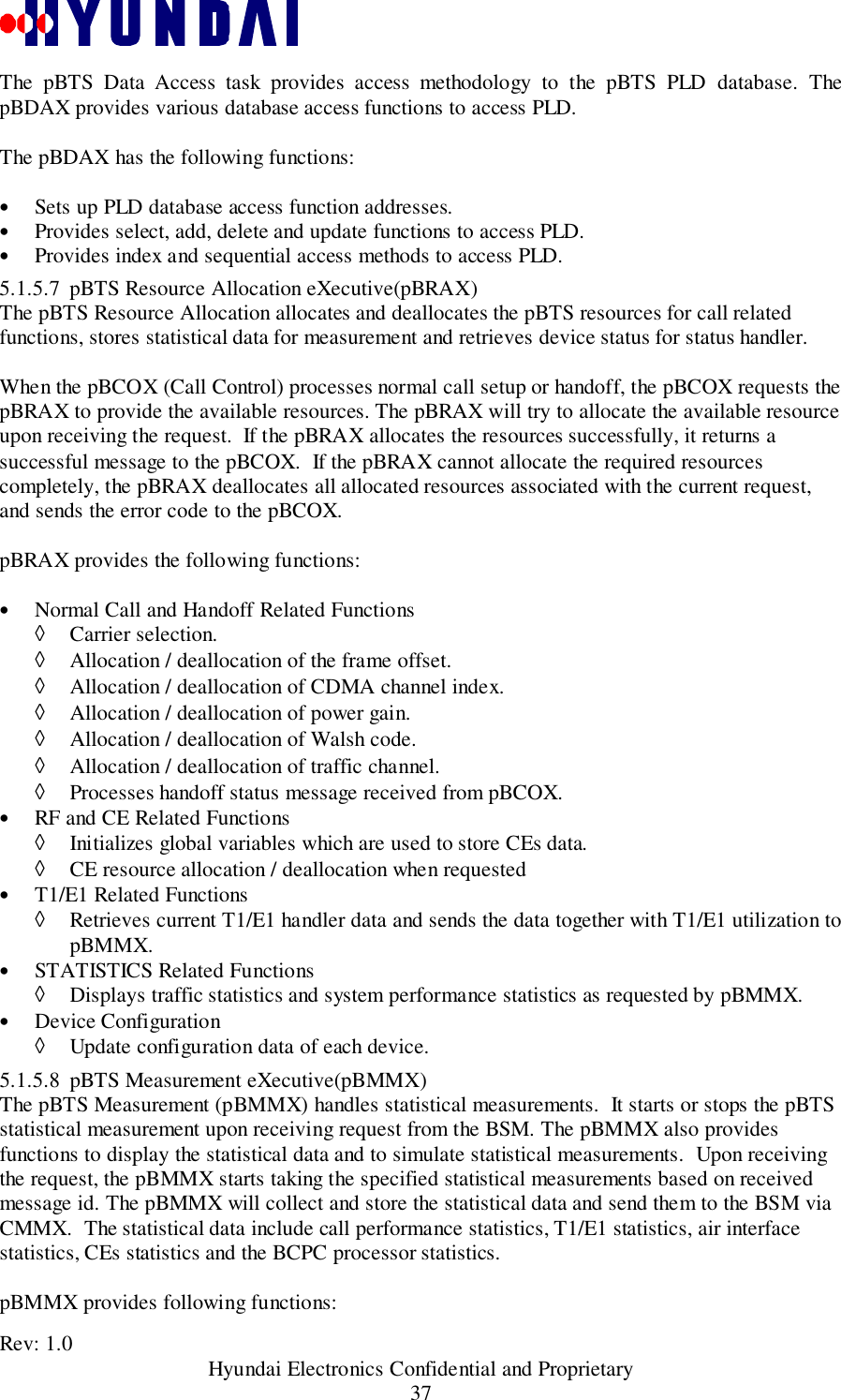 Rev: 1.0                                           Hyundai Electronics Confidential and Proprietary37The pBTS Data Access task provides access methodology to the pBTS PLD database. ThepBDAX provides various database access functions to access PLD.The pBDAX has the following functions:• Sets up PLD database access function addresses.• Provides select, add, delete and update functions to access PLD.• Provides index and sequential access methods to access PLD.5.1.5.7 pBTS Resource Allocation eXecutive(pBRAX)The pBTS Resource Allocation allocates and deallocates the pBTS resources for call relatedfunctions, stores statistical data for measurement and retrieves device status for status handler.When the pBCOX (Call Control) processes normal call setup or handoff, the pBCOX requests thepBRAX to provide the available resources. The pBRAX will try to allocate the available resourceupon receiving the request.  If the pBRAX allocates the resources successfully, it returns asuccessful message to the pBCOX.  If the pBRAX cannot allocate the required resourcescompletely, the pBRAX deallocates all allocated resources associated with the current request,and sends the error code to the pBCOX.pBRAX provides the following functions:• Normal Call and Handoff Related Functions◊ Carrier selection.◊ Allocation / deallocation of the frame offset.◊ Allocation / deallocation of CDMA channel index.◊ Allocation / deallocation of power gain.◊ Allocation / deallocation of Walsh code.◊ Allocation / deallocation of traffic channel.◊ Processes handoff status message received from pBCOX.• RF and CE Related Functions◊ Initializes global variables which are used to store CEs data.◊ CE resource allocation / deallocation when requested• T1/E1 Related Functions◊ Retrieves current T1/E1 handler data and sends the data together with T1/E1 utilization topBMMX.• STATISTICS Related Functions◊ Displays traffic statistics and system performance statistics as requested by pBMMX.• Device Configuration◊ Update configuration data of each device.5.1.5.8 pBTS Measurement eXecutive(pBMMX)The pBTS Measurement (pBMMX) handles statistical measurements.  It starts or stops the pBTSstatistical measurement upon receiving request from the BSM. The pBMMX also providesfunctions to display the statistical data and to simulate statistical measurements.  Upon receivingthe request, the pBMMX starts taking the specified statistical measurements based on receivedmessage id. The pBMMX will collect and store the statistical data and send them to the BSM viaCMMX.  The statistical data include call performance statistics, T1/E1 statistics, air interfacestatistics, CEs statistics and the BCPC processor statistics.pBMMX provides following functions: