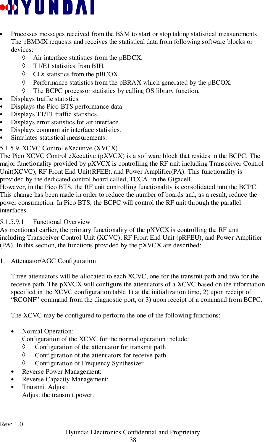 Rev: 1.0                                           Hyundai Electronics Confidential and Proprietary38• Processes messages received from the BSM to start or stop taking statistical measurements.The pBMMX requests and receives the statistical data from following software blocks ordevices:◊ Air interface statistics from the pBDCX.◊ T1/E1 statistics from BIH.◊ CEs statistics from the pBCOX.◊ Performance statistics from the pBRAX which generated by the pBCOX.◊ The BCPC processor statistics by calling OS library function.• Displays traffic statistics.• Displays the Pico-BTS performance data.• Displays T1/E1 traffic statistics.• Displays error statistics for air interface.• Displays common air interface statistics.• Simulates statistical measurements.5.1.5.9 XCVC Control eXecutive (XVCX)The Pico XCVC Control eXecutive (pXVCX) is a software block that resides in the BCPC. Themajor functionality provided by pXVCX is controlling the RF unit including Transceiver ControlUnit(XCVC), RF Front End Unit(RFEE), and Power Amplifier(PA). This functionality isprovided by the dedicated control board called, TCCA, in the Gigacell.However, in the Pico BTS, the RF unit controlling functionality is consolidated into the BCPC.This change has been made in order to reduce the number of boards and, as a result, reduce thepower consumption. In Pico BTS, the BCPC will control the RF unit through the parallelinterfaces.5.1.5.9.1 Functional OverviewAs mentioned earlier, the primary functionality of the pXVCX is controlling the RF unitincluding Transceiver Control Unit (XCVC), RF Front End Unit (pRFEU), and Power Amplifier(PA). In this section, the functions provided by the pXVCX are described:1. Attenuator/AGC Configuration  Three attenuators will be allocated to each XCVC, one for the transmit path and two for thereceive path. The pXVCX will configure the attenuators of a XCVC based on the informationspecified in the XCVC configuration table 1) at the initialization time, 2) upon receipt of“RCONF” command from the diagnostic port, or 3) upon receipt of a command from BCPC.The XCVC may be configured to perform the one of the following functions:• Normal Operation: Configuration of the XCVC for the normal operation include:◊  Configuration of the attenuator for transmit path◊  Configuration of the attenuators for receive path◊  Configuration of Frequency Synthesizer• Reverse Power Management:• Reverse Capacity Management:• Transmit Adjust:Adjust the transmit power.