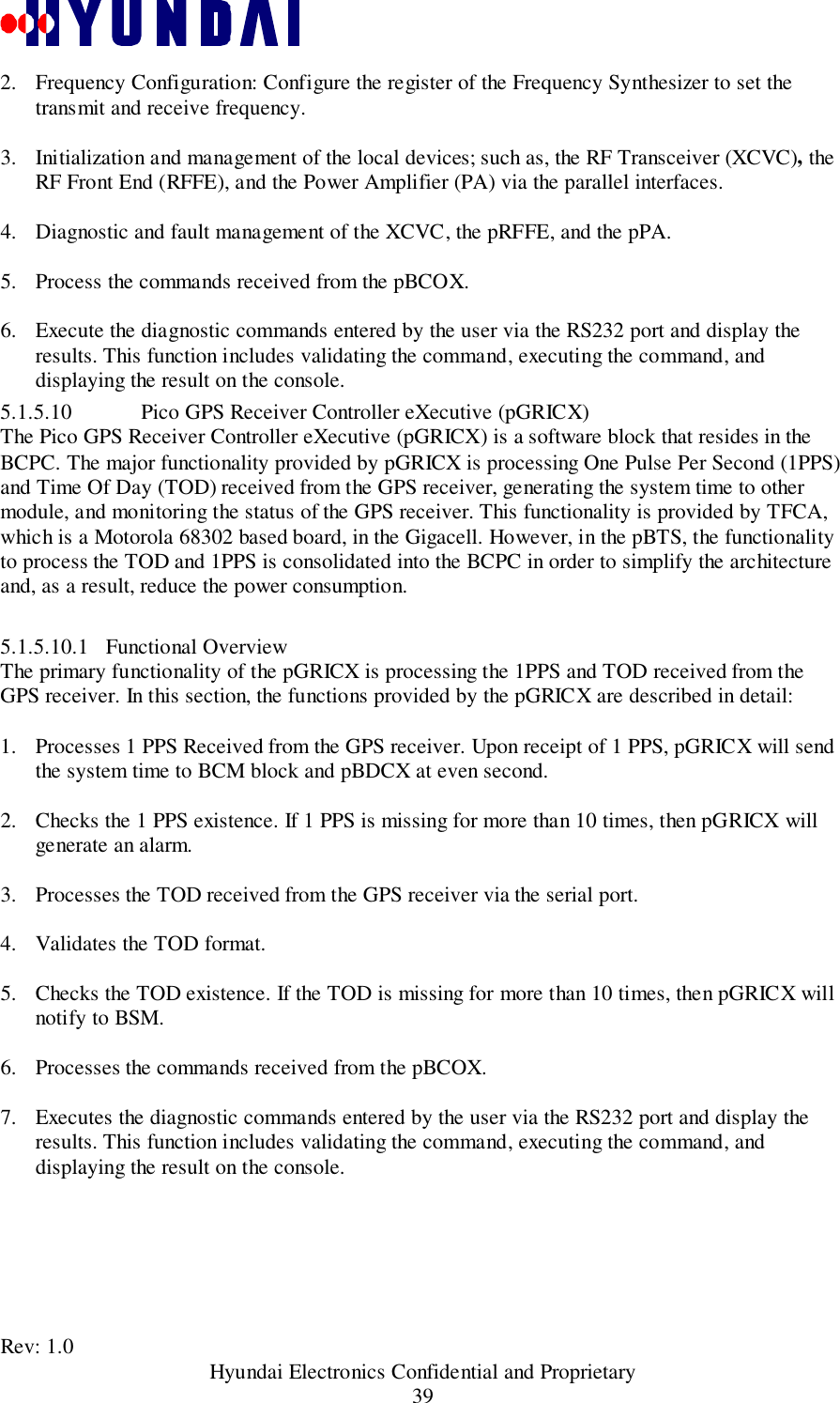 Rev: 1.0                                           Hyundai Electronics Confidential and Proprietary392. Frequency Configuration: Configure the register of the Frequency Synthesizer to set thetransmit and receive frequency. 3. Initialization and management of the local devices; such as, the RF Transceiver (XCVC), theRF Front End (RFFE), and the Power Amplifier (PA) via the parallel interfaces. 4. Diagnostic and fault management of the XCVC, the pRFFE, and the pPA. 5. Process the commands received from the pBCOX. 6. Execute the diagnostic commands entered by the user via the RS232 port and display theresults. This function includes validating the command, executing the command, anddisplaying the result on the console.5.1.5.10 Pico GPS Receiver Controller eXecutive (pGRICX)The Pico GPS Receiver Controller eXecutive (pGRICX) is a software block that resides in theBCPC. The major functionality provided by pGRICX is processing One Pulse Per Second (1PPS)and Time Of Day (TOD) received from the GPS receiver, generating the system time to othermodule, and monitoring the status of the GPS receiver. This functionality is provided by TFCA,which is a Motorola 68302 based board, in the Gigacell. However, in the pBTS, the functionalityto process the TOD and 1PPS is consolidated into the BCPC in order to simplify the architectureand, as a result, reduce the power consumption.5.1.5.10.1 Functional OverviewThe primary functionality of the pGRICX is processing the 1PPS and TOD received from theGPS receiver. In this section, the functions provided by the pGRICX are described in detail:1. Processes 1 PPS Received from the GPS receiver. Upon receipt of 1 PPS, pGRICX will sendthe system time to BCM block and pBDCX at even second. 2. Checks the 1 PPS existence. If 1 PPS is missing for more than 10 times, then pGRICX willgenerate an alarm. 3. Processes the TOD received from the GPS receiver via the serial port.4. Validates the TOD format. 5. Checks the TOD existence. If the TOD is missing for more than 10 times, then pGRICX willnotify to BSM. 6. Processes the commands received from the pBCOX. 7. Executes the diagnostic commands entered by the user via the RS232 port and display theresults. This function includes validating the command, executing the command, anddisplaying the result on the console.