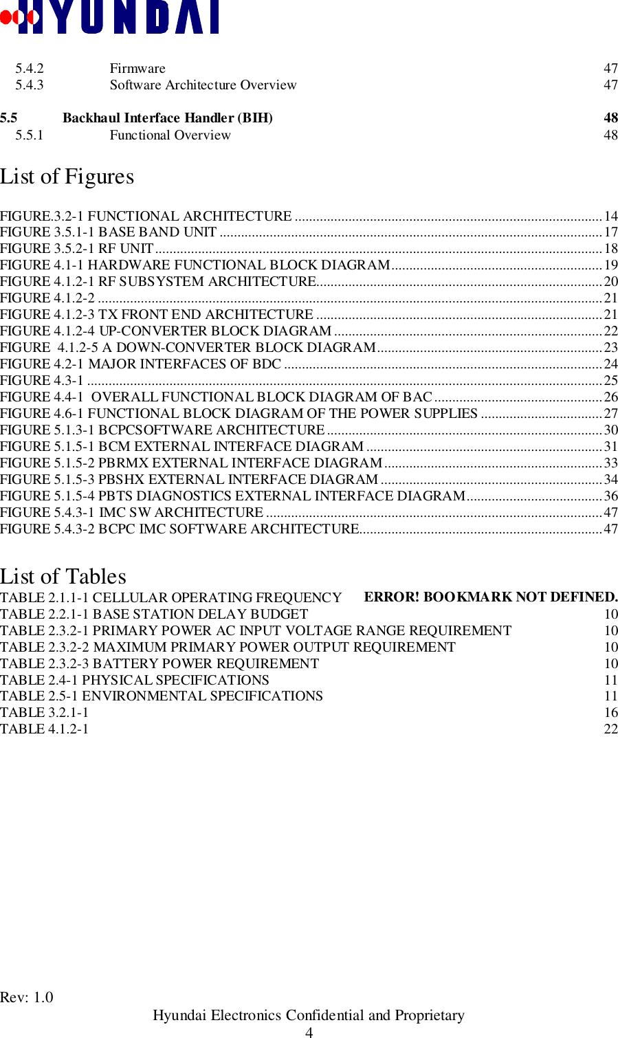 Rev: 1.0                                       Hyundai Electronics Confidential and Proprietary45.4.2 Firmware 475.4.3 Software Architecture Overview 475.5 Backhaul Interface Handler (BIH) 485.5.1 Functional Overview 48List of FiguresFIGURE.3.2-1 FUNCTIONAL ARCHITECTURE ......................................................................................14FIGURE 3.5.1-1 BASE BAND UNIT ...........................................................................................................17FIGURE 3.5.2-1 RF UNIT.............................................................................................................................18FIGURE 4.1-1 HARDWARE FUNCTIONAL BLOCK DIAGRAM...........................................................19FIGURE 4.1.2-1 RF SUBSYSTEM ARCHITECTURE................................................................................20FIGURE 4.1.2-2 .............................................................................................................................................21FIGURE 4.1.2-3 TX FRONT END ARCHITECTURE ................................................................................21FIGURE 4.1.2-4 UP-CONVERTER BLOCK DIAGRAM ...........................................................................22FIGURE  4.1.2-5 A DOWN-CONVERTER BLOCK DIAGRAM...............................................................23FIGURE 4.2-1 MAJOR INTERFACES OF BDC .........................................................................................24FIGURE 4.3-1 ................................................................................................................................................25FIGURE 4.4-1  OVERALL FUNCTIONAL BLOCK DIAGRAM OF BAC...............................................26FIGURE 4.6-1 FUNCTIONAL BLOCK DIAGRAM OF THE POWER SUPPLIES ..................................27FIGURE 5.1.3-1 BCPCSOFTWARE ARCHITECTURE.............................................................................30FIGURE 5.1.5-1 BCM EXTERNAL INTERFACE DIAGRAM..................................................................31FIGURE 5.1.5-2 PBRMX EXTERNAL INTERFACE DIAGRAM.............................................................33FIGURE 5.1.5-3 PBSHX EXTERNAL INTERFACE DIAGRAM..............................................................34FIGURE 5.1.5-4 PBTS DIAGNOSTICS EXTERNAL INTERFACE DIAGRAM......................................36FIGURE 5.4.3-1 IMC SW ARCHITECTURE ..............................................................................................47FIGURE 5.4.3-2 BCPC IMC SOFTWARE ARCHITECTURE....................................................................47List of TablesTABLE 2.1.1-1 CELLULAR OPERATING FREQUENCY ERROR! BOOKMARK NOT DEFINED.TABLE 2.2.1-1 BASE STATION DELAY BUDGET 10TABLE 2.3.2-1 PRIMARY POWER AC INPUT VOLTAGE RANGE REQUIREMENT 10TABLE 2.3.2-2 MAXIMUM PRIMARY POWER OUTPUT REQUIREMENT 10TABLE 2.3.2-3 BATTERY POWER REQUIREMENT 10TABLE 2.4-1 PHYSICAL SPECIFICATIONS 11TABLE 2.5-1 ENVIRONMENTAL SPECIFICATIONS 11TABLE 3.2.1-1 16TABLE 4.1.2-1 22