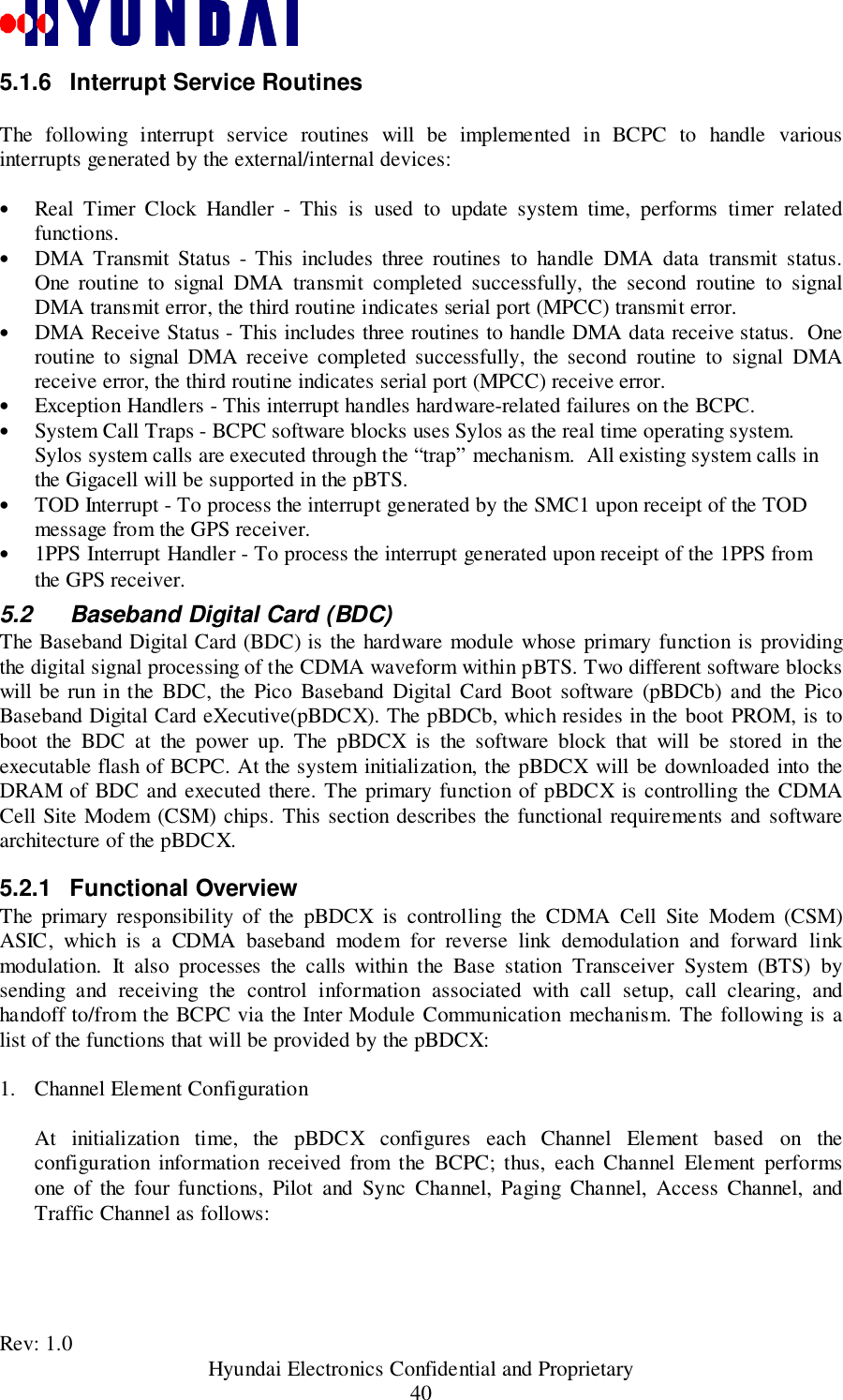 Rev: 1.0                                           Hyundai Electronics Confidential and Proprietary405.1.6  Interrupt Service RoutinesThe following interrupt service routines will be implemented in BCPC to handle variousinterrupts generated by the external/internal devices:• Real Timer Clock Handler - This is used to update system time, performs timer relatedfunctions.• DMA Transmit Status - This includes three routines to handle DMA data transmit status.One routine to signal DMA transmit completed successfully, the second routine to signalDMA transmit error, the third routine indicates serial port (MPCC) transmit error.• DMA Receive Status - This includes three routines to handle DMA data receive status.  Oneroutine to signal DMA receive completed successfully, the second routine to signal DMAreceive error, the third routine indicates serial port (MPCC) receive error.• Exception Handlers - This interrupt handles hardware-related failures on the BCPC.• System Call Traps - BCPC software blocks uses Sylos as the real time operating system.Sylos system calls are executed through the “trap” mechanism.  All existing system calls inthe Gigacell will be supported in the pBTS.• TOD Interrupt - To process the interrupt generated by the SMC1 upon receipt of the TODmessage from the GPS receiver.• 1PPS Interrupt Handler - To process the interrupt generated upon receipt of the 1PPS fromthe GPS receiver.5.2  Baseband Digital Card (BDC)The Baseband Digital Card (BDC) is the hardware module whose primary function is providingthe digital signal processing of the CDMA waveform within pBTS. Two different software blockswill be run in the BDC, the Pico Baseband Digital Card Boot software (pBDCb) and the PicoBaseband Digital Card eXecutive(pBDCX). The pBDCb, which resides in the boot PROM, is toboot the BDC at the power up. The pBDCX is the software block that will be stored in theexecutable flash of BCPC. At the system initialization, the pBDCX will be downloaded into theDRAM of BDC and executed there. The primary function of pBDCX is controlling the CDMACell Site Modem (CSM) chips. This section describes the functional requirements and softwarearchitecture of the pBDCX.5.2.1 Functional OverviewThe primary responsibility of the pBDCX is controlling the CDMA Cell Site Modem (CSM)ASIC, which is a CDMA baseband modem for reverse link demodulation and forward linkmodulation. It also processes the calls within the Base station Transceiver System (BTS) bysending and receiving the control information associated with call setup, call clearing, andhandoff to/from the BCPC via the Inter Module Communication mechanism. The following is alist of the functions that will be provided by the pBDCX:1. Channel Element ConfigurationAt initialization time, the pBDCX configures each Channel Element based on theconfiguration information received from the BCPC; thus, each Channel Element performsone of the four functions, Pilot and Sync Channel, Paging Channel, Access Channel, andTraffic Channel as follows: