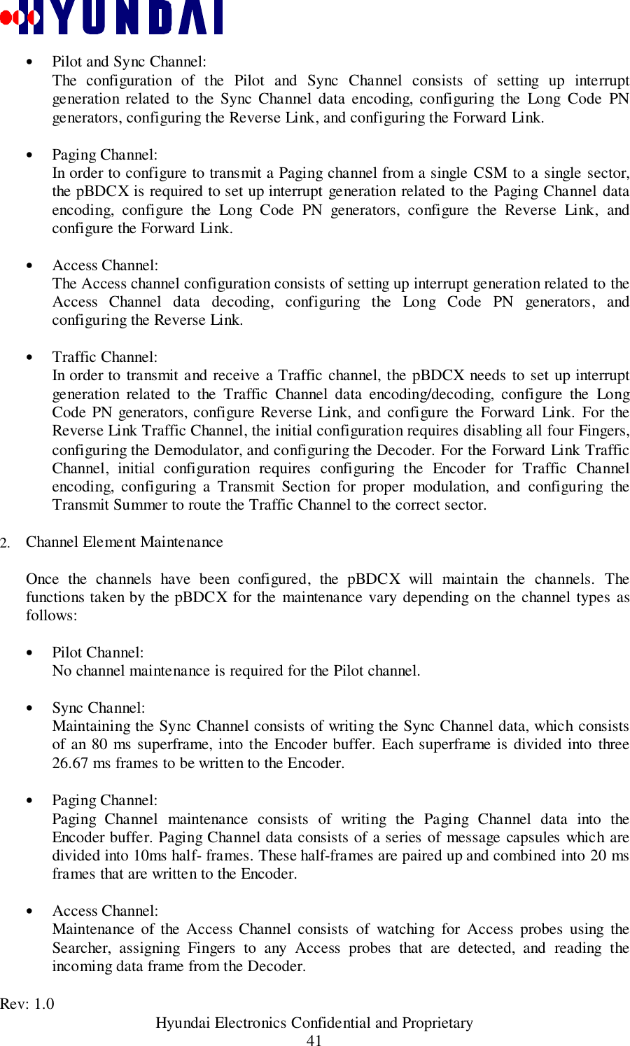 Rev: 1.0                                           Hyundai Electronics Confidential and Proprietary41• Pilot and Sync Channel: The configuration of the Pilot and Sync Channel consists of setting up interruptgeneration related to the Sync Channel data encoding, configuring the Long Code PNgenerators, configuring the Reverse Link, and configuring the Forward Link. • Paging Channel: In order to configure to transmit a Paging channel from a single CSM to a single sector,the pBDCX is required to set up interrupt generation related to the Paging Channel dataencoding, configure the Long Code PN generators, configure the Reverse Link, andconfigure the Forward Link. • Access Channel: The Access channel configuration consists of setting up interrupt generation related to theAccess Channel data decoding, configuring the Long Code PN generators, andconfiguring the Reverse Link. • Traffic Channel:In order to transmit and receive a Traffic channel, the pBDCX needs to set up interruptgeneration related to the Traffic Channel data encoding/decoding, configure the LongCode PN generators, configure Reverse Link, and configure the Forward Link. For theReverse Link Traffic Channel, the initial configuration requires disabling all four Fingers,configuring the Demodulator, and configuring the Decoder. For the Forward Link TrafficChannel, initial configuration requires configuring the Encoder for Traffic Channelencoding, configuring a Transmit Section for proper modulation, and configuring theTransmit Summer to route the Traffic Channel to the correct sector.2.  Channel Element MaintenanceOnce the channels have been configured, the pBDCX will maintain the channels. Thefunctions taken by the pBDCX for the maintenance vary depending on the channel types asfollows:• Pilot Channel:No channel maintenance is required for the Pilot channel.• Sync Channel: Maintaining the Sync Channel consists of writing the Sync Channel data, which consistsof an 80 ms superframe, into the Encoder buffer. Each superframe is divided into three26.67 ms frames to be written to the Encoder. • Paging Channel:Paging Channel maintenance consists of writing the Paging Channel data into theEncoder buffer. Paging Channel data consists of a series of message capsules which aredivided into 10ms half- frames. These half-frames are paired up and combined into 20 msframes that are written to the Encoder.• Access Channel: Maintenance of the Access Channel consists of watching for Access probes using theSearcher, assigning Fingers to any Access probes that are detected, and reading theincoming data frame from the Decoder. 