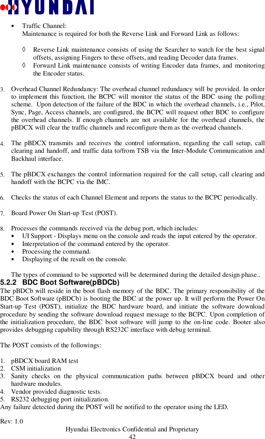 Rev: 1.0                                           Hyundai Electronics Confidential and Proprietary42• Traffic Channel: Maintenance is required for both the Reverse Link and Forward Link as follows: ◊ Reverse Link maintenance consists of using the Searcher to watch for the best signaloffsets, assigning Fingers to these offsets, and reading Decoder data frames.◊ Forward Link maintenance consists of writing Encoder data frames, and monitoringthe Encoder status.3.  Overhead Channel Redundancy: The overhead channel redundancy will be provided. In orderto implement this function, the BCPC will monitor the status of the BDC using the pollingscheme.  Upon detection of the failure of the BDC in which the overhead channels, i.e., Pilot,Sync, Page, Access channels, are configured, the BCPC will request other BDC to configurethe overhead channels. If enough channels are not available for the overhead channels, thepBDCX will clear the traffic channels and reconfigure them as the overhead channels. 4.  The pBDCX transmits and receives the control information, regarding the call setup, callclearing and handoff, and traffic data to/from TSB via the Inter-Module Communication andBackhaul interface. 5.  The pBDCX exchanges the control information required for the call setup, call clearing andhandoff with the BCPC via the IMC. 6.  Checks the status of each Channel Element and reports the status to the BCPC periodically. 7.  Board Power On Start-up Test (POST). 8.  Processes the commands received via the debug port, which includes:• UI Support - Displays menu on the console and reads the input entered by the operator.• Interpretation of the command entered by the operator.• Processing the command.• Displaying of the result on the console.The types of command to be supported will be determined during the detailed design phase..5.2.2  BDC Boot Software(pBDCb)The pBDCb will reside in the boot flash memory of the BDC. The primary responsibility of theBDC Boot Software (pBDCb) is booting the BDC at the power up. It will perform the Power OnStart-up Test (POST), initialize the BDC hardware board, and initiate the software downloadprocedure by sending the software download request message to the BCPC. Upon completion ofthe initialization procedure, the BDC boot software will jump to the on-line code. Booter alsoprovides debugging capability through RS232C interface with debug terminal.The POST consists of the followings:1. pBDCX board RAM test2. CSM initialization3. Sanity checks on the physical communication paths between pBDCX board and otherhardware modules.4. Vendor provided diagnostic tests.5. RS232 debugging port initialization.Any failure detected during the POST will be notified to the operator using the LED.