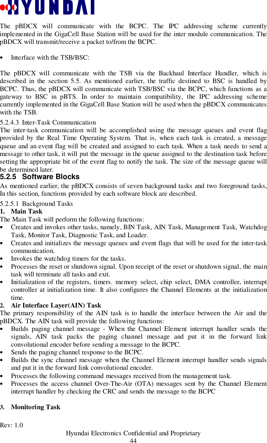 Rev: 1.0                                           Hyundai Electronics Confidential and Proprietary44The pBDCX will communicate with the BCPC. The IPC addressing scheme currentlyimplemented in the GigaCell Base Station will be used for the inter module communication. ThepBDCX will transmit/receive a packet to/from the BCPC.• Interface with the TSB/BSC:The pBDCX will communicate with the TSB via the Backhaul Interface Handler, which isdescribed in the section 5.5. As mentioned earlier, the traffic destined to BSC is handled byBCPC. Thus, the pBDCX will communicate with TSB/BSC via the BCPC, which functions as agateway to BSC in pBTS. In order to maintain compatibility, the IPC addressing schemecurrently implemented in the GigaCell Base Station will be used when the pBDCX communicateswith the TSB.5.2.4.3 Inter-Task CommunicationThe inter-task communication will be accomplished using the message queues and event flagprovided by the Real Time Operating System. That is, when each task is created, a messagequeue and an event flag will be created and assigned to each task. When a task needs to send amessage to other task, it will put the message in the queue assigned to the destination task beforesetting the appropriate bit of the event flag to notify the task. The size of the message queue willbe determined later.5.2.5 Software BlocksAs mentioned earlier, the pBDCX consists of seven background tasks and two foreground tasks,In this section, functions provided by each software block are described.5.2.5.1 Background Tasks1. Main TaskThe Main Task will perform the following functions:• Creates and invokes other tasks, namely, BIN Task, AIN Task, Management Task, WatchdogTask, Monitor Task, Diagnostic Task, and Loader.• Creates and initializes the message queues and event flags that will be used for the inter-taskcommunication.• Invokes the watchdog timers for the tasks.• Processes the reset or shutdown signal. Upon receipt of the reset or shutdown signal, the maintask will terminate all tasks and exit.• Initialization of the registers, timers. memory select, chip select, DMA controller, interruptcontroller at initialization time. It also configures the Channel Elements at the initializationtime.2.  Air Interface Layer(AIN) TaskThe primary responsibility of the AIN task is to handle the interface between the Air and thepBDCX. The AIN task will provide the following functions:• Builds paging channel message - When the Channel Element interrupt handler sends thesignals, AIN task packs the paging channel message and put it in the forward linkconvolutional encoder before sending a message to the BCPC.• Sends the paging channel response to the BCPC.• Builds the sync channel message when the Channel Element interrupt handler sends signalsand put it in the forward link convolutional encoder.• Processes the following command messages received from the management task.• Processes the access channel Over-The-Air (OTA) messages sent by the Channel Elementinterrupt handler by checking the CRC and sends the message to the BCPC3.  Monitoring Task