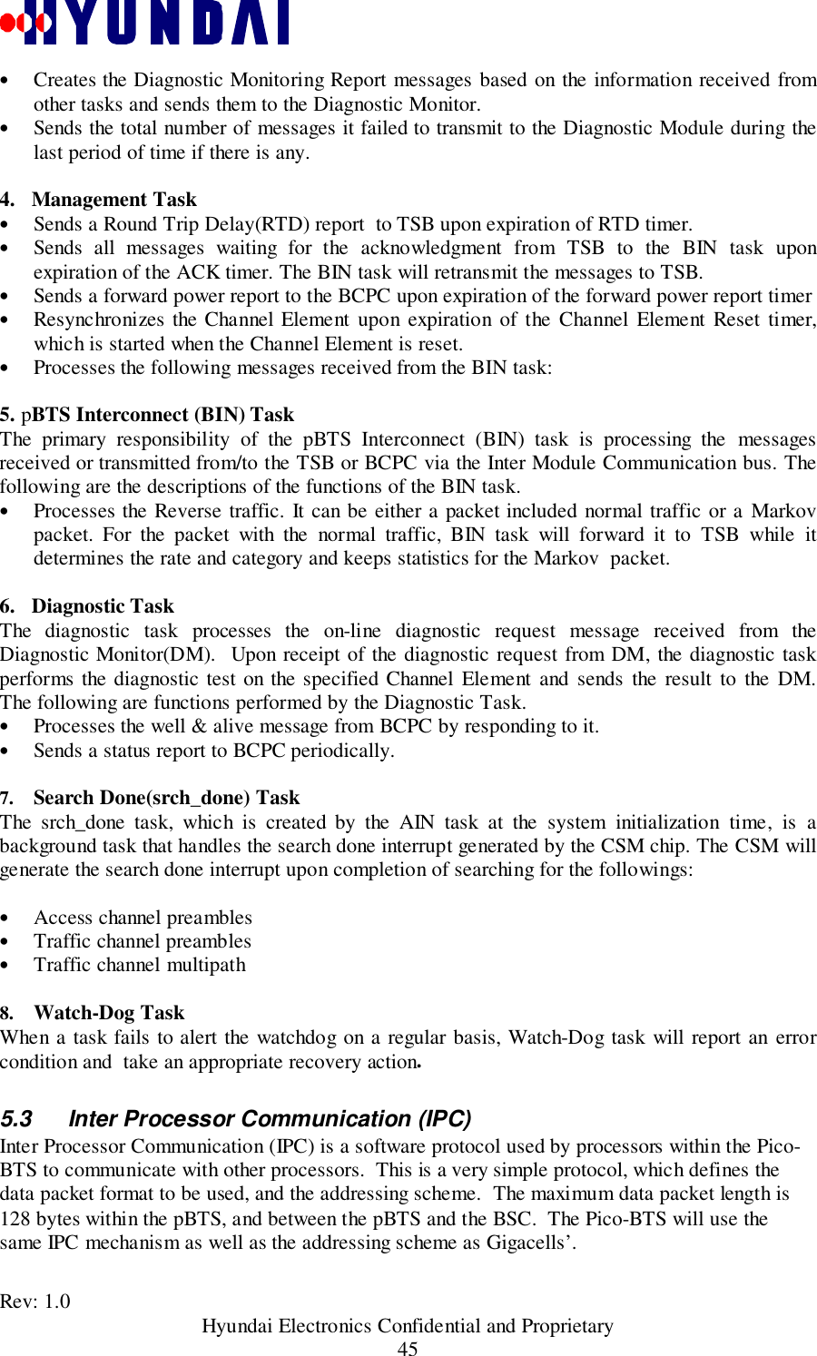 Rev: 1.0                                           Hyundai Electronics Confidential and Proprietary45• Creates the Diagnostic Monitoring Report messages based on the information received fromother tasks and sends them to the Diagnostic Monitor.• Sends the total number of messages it failed to transmit to the Diagnostic Module during thelast period of time if there is any.4.   Management Task• Sends a Round Trip Delay(RTD) report  to TSB upon expiration of RTD timer.• Sends all messages waiting for the acknowledgment from TSB to the BIN task uponexpiration of the ACK timer. The BIN task will retransmit the messages to TSB.• Sends a forward power report to the BCPC upon expiration of the forward power report timer• Resynchronizes the Channel Element upon expiration of the Channel Element Reset timer,which is started when the Channel Element is reset.• Processes the following messages received from the BIN task:5. pBTS Interconnect (BIN) TaskThe primary responsibility of the pBTS Interconnect (BIN) task is processing the messagesreceived or transmitted from/to the TSB or BCPC via the Inter Module Communication bus. Thefollowing are the descriptions of the functions of the BIN task.• Processes the Reverse traffic. It can be either a packet included normal traffic or a Markovpacket. For the packet with the normal traffic, BIN task will forward it to TSB while itdetermines the rate and category and keeps statistics for the Markov  packet.6.   Diagnostic TaskThe diagnostic task processes the on-line diagnostic request message received from theDiagnostic Monitor(DM).  Upon receipt of the diagnostic request from DM, the diagnostic taskperforms the diagnostic test on the specified Channel Element and sends the result to the DM.The following are functions performed by the Diagnostic Task.• Processes the well &amp; alive message from BCPC by responding to it.• Sends a status report to BCPC periodically.7.  Search Done(srch_done) TaskThe srch_done task, which is created by the AIN task at the system initialization time, is abackground task that handles the search done interrupt generated by the CSM chip. The CSM willgenerate the search done interrupt upon completion of searching for the followings:• Access channel preambles• Traffic channel preambles• Traffic channel multipath 8.  Watch-Dog TaskWhen a task fails to alert the watchdog on a regular basis, Watch-Dog task will report an errorcondition and  take an appropriate recovery action.5.3  Inter Processor Communication (IPC)Inter Processor Communication (IPC) is a software protocol used by processors within the Pico-BTS to communicate with other processors.  This is a very simple protocol, which defines thedata packet format to be used, and the addressing scheme.  The maximum data packet length is128 bytes within the pBTS, and between the pBTS and the BSC.  The Pico-BTS will use thesame IPC mechanism as well as the addressing scheme as Gigacells’.