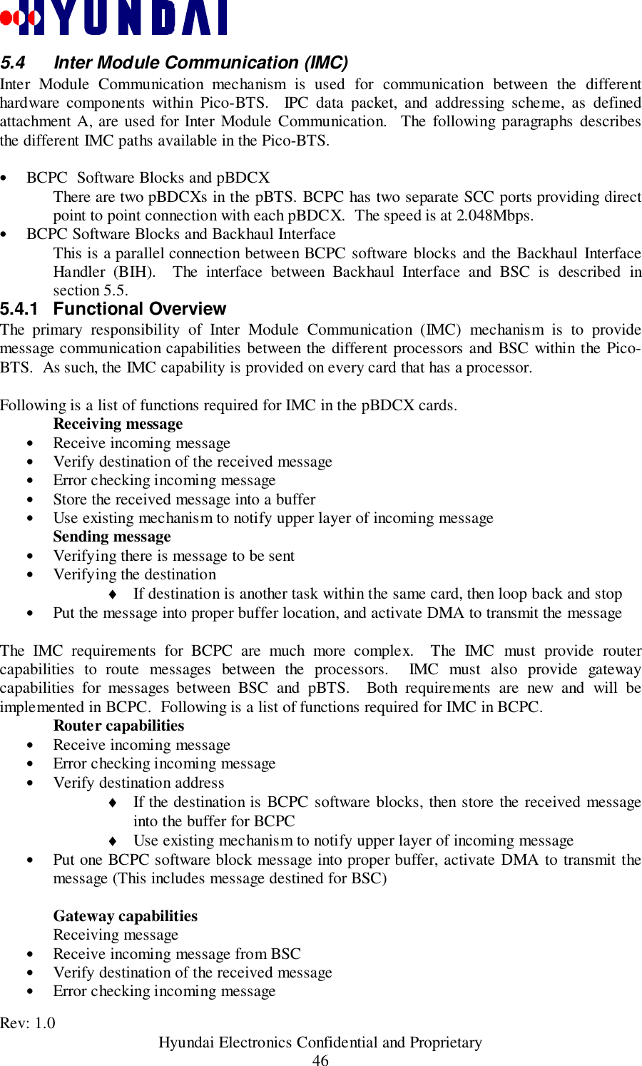 Rev: 1.0                                           Hyundai Electronics Confidential and Proprietary465.4  Inter Module Communication (IMC)Inter Module Communication mechanism is used for communication between the differenthardware components within Pico-BTS.  IPC data packet, and addressing scheme, as definedattachment A, are used for Inter Module Communication.  The following paragraphs describesthe different IMC paths available in the Pico-BTS.• BCPC  Software Blocks and pBDCXThere are two pBDCXs in the pBTS. BCPC has two separate SCC ports providing directpoint to point connection with each pBDCX.  The speed is at 2.048Mbps.• BCPC Software Blocks and Backhaul InterfaceThis is a parallel connection between BCPC software blocks and the Backhaul InterfaceHandler (BIH).  The interface between Backhaul Interface and BSC is described insection 5.5.5.4.1 Functional OverviewThe primary responsibility of Inter Module Communication (IMC) mechanism is to providemessage communication capabilities between the different processors and BSC within the Pico-BTS.  As such, the IMC capability is provided on every card that has a processor.Following is a list of functions required for IMC in the pBDCX cards.Receiving message• Receive incoming message• Verify destination of the received message• Error checking incoming message• Store the received message into a buffer• Use existing mechanism to notify upper layer of incoming messageSending message• Verifying there is message to be sent• Verifying the destination♦ If destination is another task within the same card, then loop back and stop• Put the message into proper buffer location, and activate DMA to transmit the messageThe IMC requirements for BCPC are much more complex.  The IMC must provide routercapabilities to route messages between the processors.  IMC must also provide gatewaycapabilities for messages between BSC and pBTS.  Both requirements are new and will beimplemented in BCPC.  Following is a list of functions required for IMC in BCPC.Router capabilities• Receive incoming message• Error checking incoming message• Verify destination address♦ If the destination is BCPC software blocks, then store the received messageinto the buffer for BCPC♦ Use existing mechanism to notify upper layer of incoming message• Put one BCPC software block message into proper buffer, activate DMA to transmit themessage (This includes message destined for BSC)Gateway capabilitiesReceiving message• Receive incoming message from BSC• Verify destination of the received message• Error checking incoming message