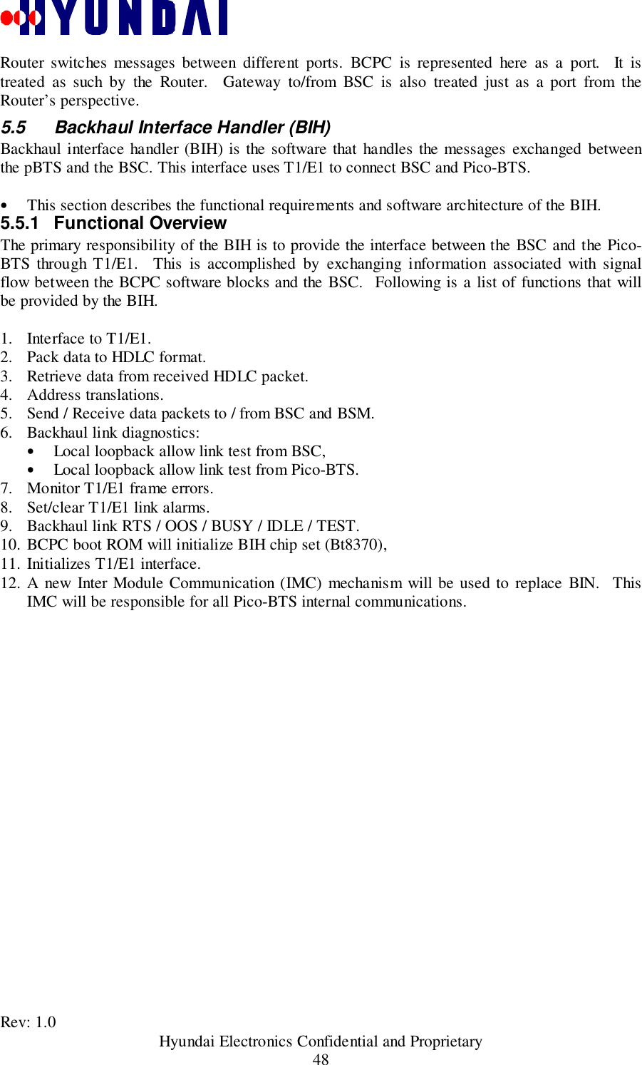 Rev: 1.0                                           Hyundai Electronics Confidential and Proprietary48Router switches messages between different ports. BCPC is represented here as a port.  It istreated as such by the Router.  Gateway to/from BSC is also treated just as a port from theRouter’s perspective.5.5  Backhaul Interface Handler (BIH)Backhaul interface handler (BIH) is the software that handles the messages exchanged betweenthe pBTS and the BSC. This interface uses T1/E1 to connect BSC and Pico-BTS.• This section describes the functional requirements and software architecture of the BIH.5.5.1 Functional OverviewThe primary responsibility of the BIH is to provide the interface between the BSC and the Pico-BTS through T1/E1.  This is accomplished by exchanging information associated with signalflow between the BCPC software blocks and the BSC.  Following is a list of functions that willbe provided by the BIH.1. Interface to T1/E1.2. Pack data to HDLC format.3. Retrieve data from received HDLC packet.4. Address translations.5. Send / Receive data packets to / from BSC and BSM.6. Backhaul link diagnostics:• Local loopback allow link test from BSC,• Local loopback allow link test from Pico-BTS.7. Monitor T1/E1 frame errors.8. Set/clear T1/E1 link alarms.9. Backhaul link RTS / OOS / BUSY / IDLE / TEST.10. BCPC boot ROM will initialize BIH chip set (Bt8370),11. Initializes T1/E1 interface.12. A new Inter Module Communication (IMC) mechanism will be used to replace BIN.  ThisIMC will be responsible for all Pico-BTS internal communications.