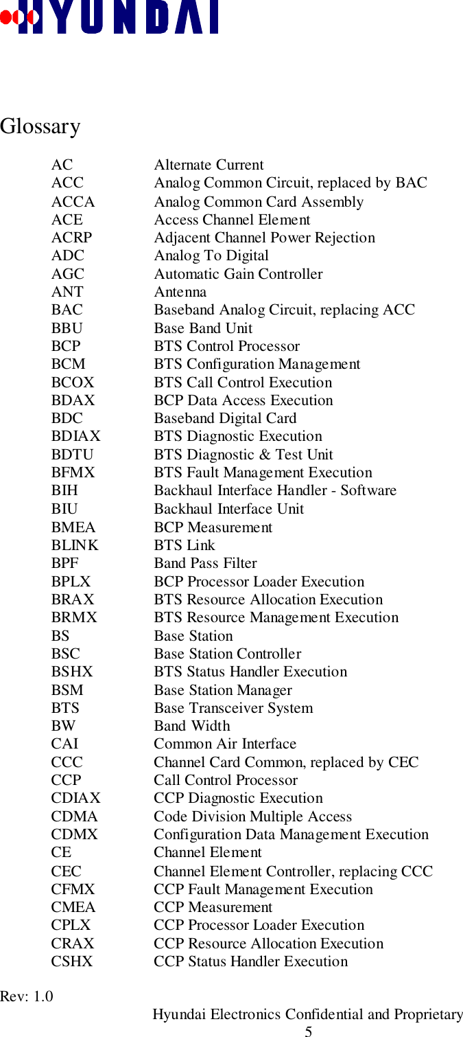 Rev: 1.0                                       Hyundai Electronics Confidential and Proprietary5GlossaryAC Alternate CurrentACC Analog Common Circuit, replaced by BACACCA Analog Common Card AssemblyACE Access Channel ElementACRP Adjacent Channel Power RejectionADC Analog To DigitalAGC Automatic Gain ControllerANT AntennaBAC Baseband Analog Circuit, replacing ACCBBU Base Band UnitBCP BTS Control ProcessorBCM BTS Configuration ManagementBCOX BTS Call Control ExecutionBDAX BCP Data Access ExecutionBDC Baseband Digital CardBDIAX BTS Diagnostic ExecutionBDTU BTS Diagnostic &amp; Test UnitBFMX BTS Fault Management ExecutionBIH Backhaul Interface Handler - SoftwareBIU Backhaul Interface UnitBMEA BCP MeasurementBLINK BTS LinkBPF Band Pass FilterBPLX BCP Processor Loader ExecutionBRAX BTS Resource Allocation ExecutionBRMX BTS Resource Management ExecutionBS Base StationBSC Base Station ControllerBSHX BTS Status Handler ExecutionBSM Base Station ManagerBTS Base Transceiver SystemBW Band WidthCAI Common Air InterfaceCCC Channel Card Common, replaced by CECCCP Call Control ProcessorCDIAX CCP Diagnostic ExecutionCDMA Code Division Multiple AccessCDMX Configuration Data Management ExecutionCE Channel ElementCEC Channel Element Controller, replacing CCCCFMX CCP Fault Management ExecutionCMEA CCP MeasurementCPLX CCP Processor Loader ExecutionCRAX CCP Resource Allocation ExecutionCSHX CCP Status Handler Execution