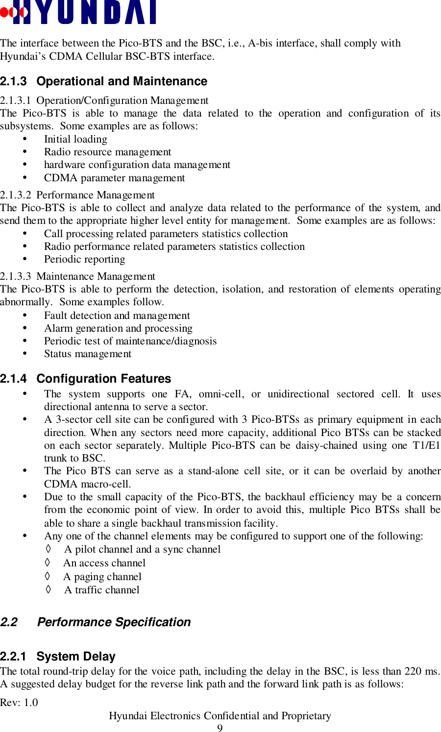 Rev: 1.0                                           Hyundai Electronics Confidential and Proprietary9The interface between the Pico-BTS and the BSC, i.e., A-bis interface, shall comply withHyundai’s CDMA Cellular BSC-BTS interface.2.1.3 Operational and Maintenance2.1.3.1 Operation/Configuration ManagementThe Pico-BTS is able to manage the data related to the operation and configuration of itssubsystems.  Some examples are as follows:! Initial loading! Radio resource management! hardware configuration data management! CDMA parameter management2.1.3.2 Performance ManagementThe Pico-BTS is able to collect and analyze data related to the performance of the system, andsend them to the appropriate higher level entity for management.  Some examples are as follows:! Call processing related parameters statistics collection! Radio performance related parameters statistics collection! Periodic reporting2.1.3.3 Maintenance ManagementThe Pico-BTS is able to perform the detection, isolation, and restoration of elements operatingabnormally.  Some examples follow.! Fault detection and management! Alarm generation and processing! Periodic test of maintenance/diagnosis! Status management2.1.4 Configuration Features! The system supports one FA, omni-cell, or unidirectional sectored cell. It usesdirectional antenna to serve a sector.! A 3-sector cell site can be configured with 3 Pico-BTSs as primary equipment in eachdirection. When any sectors need more capacity, additional Pico BTSs can be stackedon each sector separately. Multiple Pico-BTS can be daisy-chained using one T1/E1trunk to BSC.! The Pico BTS can serve as a stand-alone cell site, or it can be overlaid by anotherCDMA macro-cell.! Due to the small capacity of the Pico-BTS, the backhaul efficiency may be a concernfrom the economic point of view. In order to avoid this, multiple Pico BTSs shall beable to share a single backhaul transmission facility.! Any one of the channel elements may be configured to support one of the following:◊ A pilot channel and a sync channel◊ An access channel◊ A paging channel◊ A traffic channel2.2 Performance Specification2.2.1 System DelayThe total round-trip delay for the voice path, including the delay in the BSC, is less than 220 ms.A suggested delay budget for the reverse link path and the forward link path is as follows: