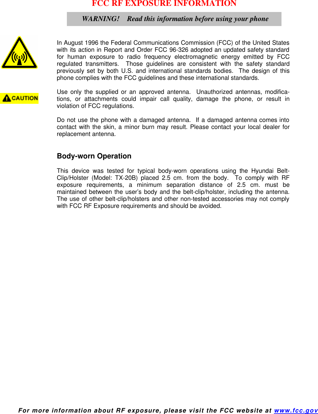  For more information about RF exposure, please visit the FCC website at www.fcc.gov FCC RF EXPOSURE INFORMATION     In August 1996 the Federal Communications Commission (FCC) of the United States with its action in Report and Order FCC 96-326 adopted an updated safety standard for human exposure to radio frequency electromagnetic energy emitted by FCC regulated transmitters.  Those guidelines are consistent with the safety standard previously set by both U.S. and international standards bodies.  The design of this phone complies with the FCC guidelines and these international standards.  Use only the supplied or an approved antenna.  Unauthorized antennas, modifica-tions, or attachments could impair call quality, damage the phone, or result in violation of FCC regulations.  Do not use the phone with a damaged antenna.  If a damaged antenna comes into contact with the skin, a minor burn may result. Please contact your local dealer for replacement antenna.   Body-worn Operation  This device was tested for typical body-worn operations using the Hyundai Belt-Clip/Holster (Model: TX-20B) placed 2.5 cm. from the body.  To comply with RF exposure requirements, a minimum separation distance of 2.5 cm. must be maintained between the user’s body and the belt-clip/holster, including the antenna.  The use of other belt-clip/holsters and other non-tested accessories may not comply with FCC RF Exposure requirements and should be avoided.    WARNING!    Read this information before using your phone 