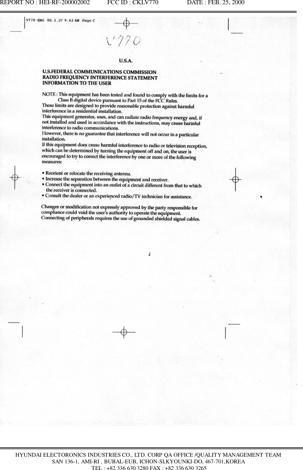 REPORT NO : HEI-RF-200002002           FCC ID : CKLV770                  DATE : FEB. 25, 2000HYUNDAI ELECTORONICS INDUSTRIES CO., LTD. CORP QA OFFICE /QUALITY MANAGEMENT TEAMSAN 136-1, AMI-RI , BUBAL-EUB, ICHON-SI,KYOUNKI-DO, 467-701,KOREA TEL : +82 336 630 3280 FAX : +82 336 630 3265