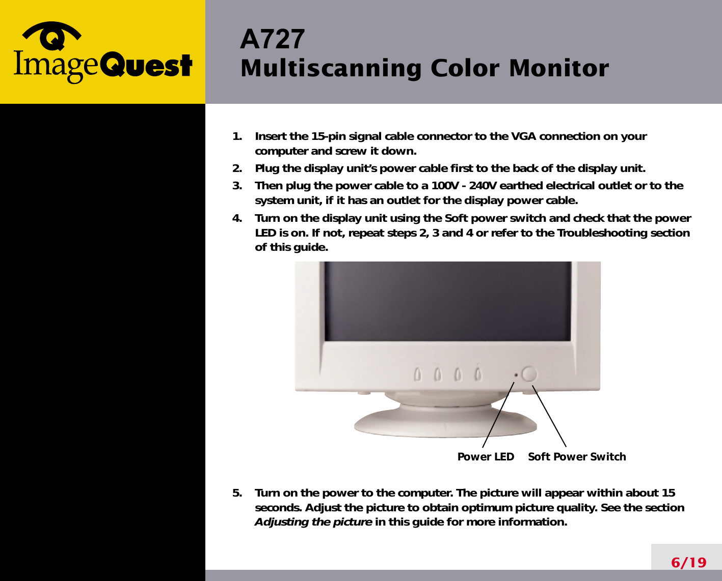 A727 Multiscanning Color Monitor6/191.    Insert the 15-pin signal cable connector to the VGA connection on yourcomputer and screw it down.2.    Plug the display unit’s power cable first to the back of the display unit.3.    Then plug the power cable to a 100V - 240V earthed electrical outlet or to thesystem unit, if it has an outlet for the display power cable.4.    Turn on the display unit using the Soft power switch and check that the powerLED is on. If not, repeat steps 2, 3 and 4 or refer to the Troubleshooting sectionof this guide.5.    Turn on the power to the computer. The picture will appear within about 15seconds. Adjust the picture to obtain optimum picture quality. See the sectionAdjusting the picture in this guide for more information.Soft Power SwitchPower LED