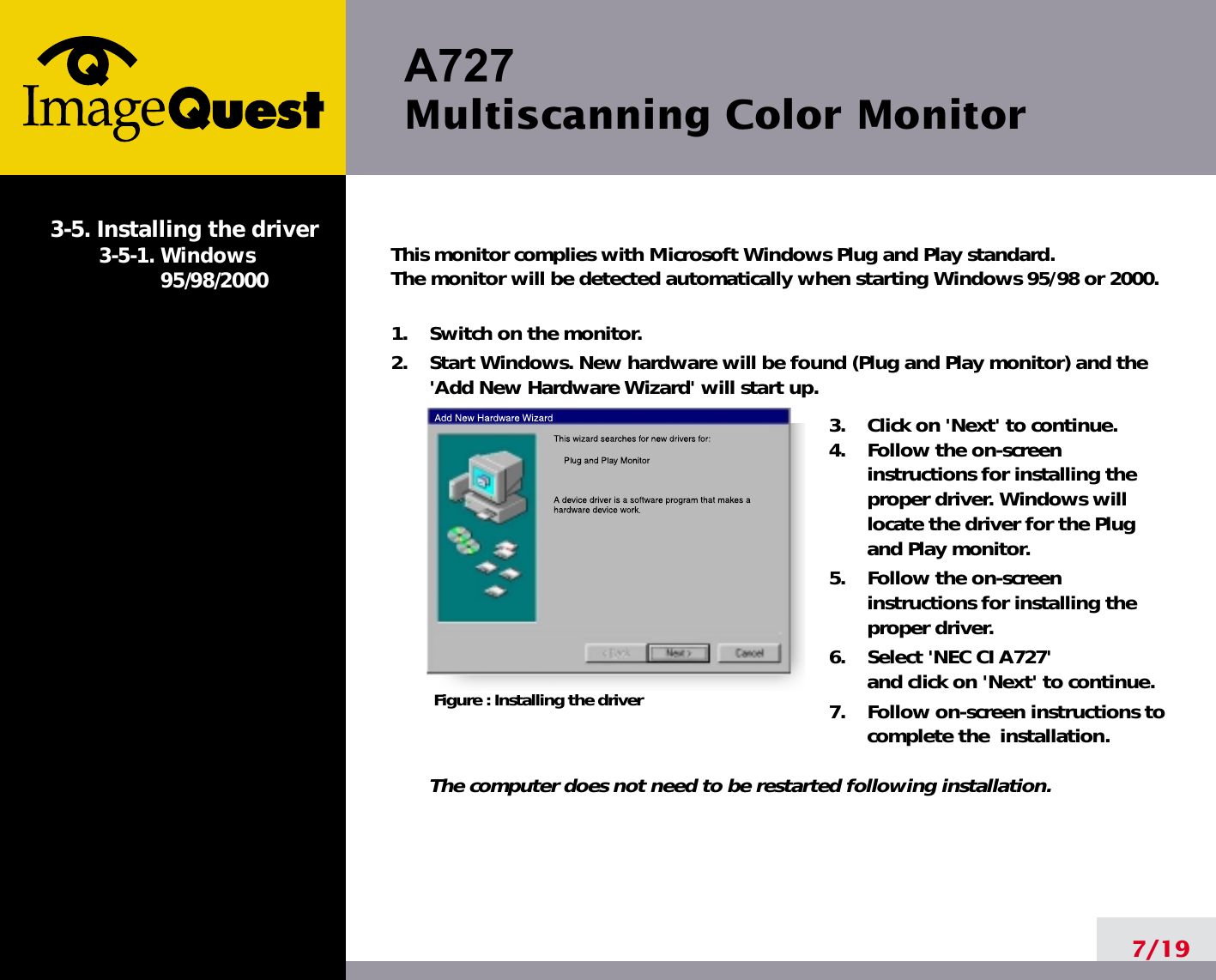 A727 Multiscanning Color Monitor7/19This monitor complies with Microsoft Windows Plug and Play standard. The monitor will be detected automatically when starting Windows 95/98 or 2000.1.    Switch on the monitor.2.    Start Windows. New hardware will be found (Plug and Play monitor) and the&apos;Add New Hardware Wizard&apos; will start up.3.    Click on &apos;Next&apos; to continue. 4.    Follow the on-screeninstructions for installing theproper driver. Windows willlocate the driver for the Plugand Play monitor.5.    Follow the on-screeninstructions for installing theproper driver.6.    Select &apos;NEC CI A727&apos;and click on &apos;Next&apos; to continue.7.    Follow on-screen instructions tocomplete the  installation.The computer does not need to be restarted following installation.3-5. Installing the driver3-5-1. Windows95/98/2000Figure : Installing the driver