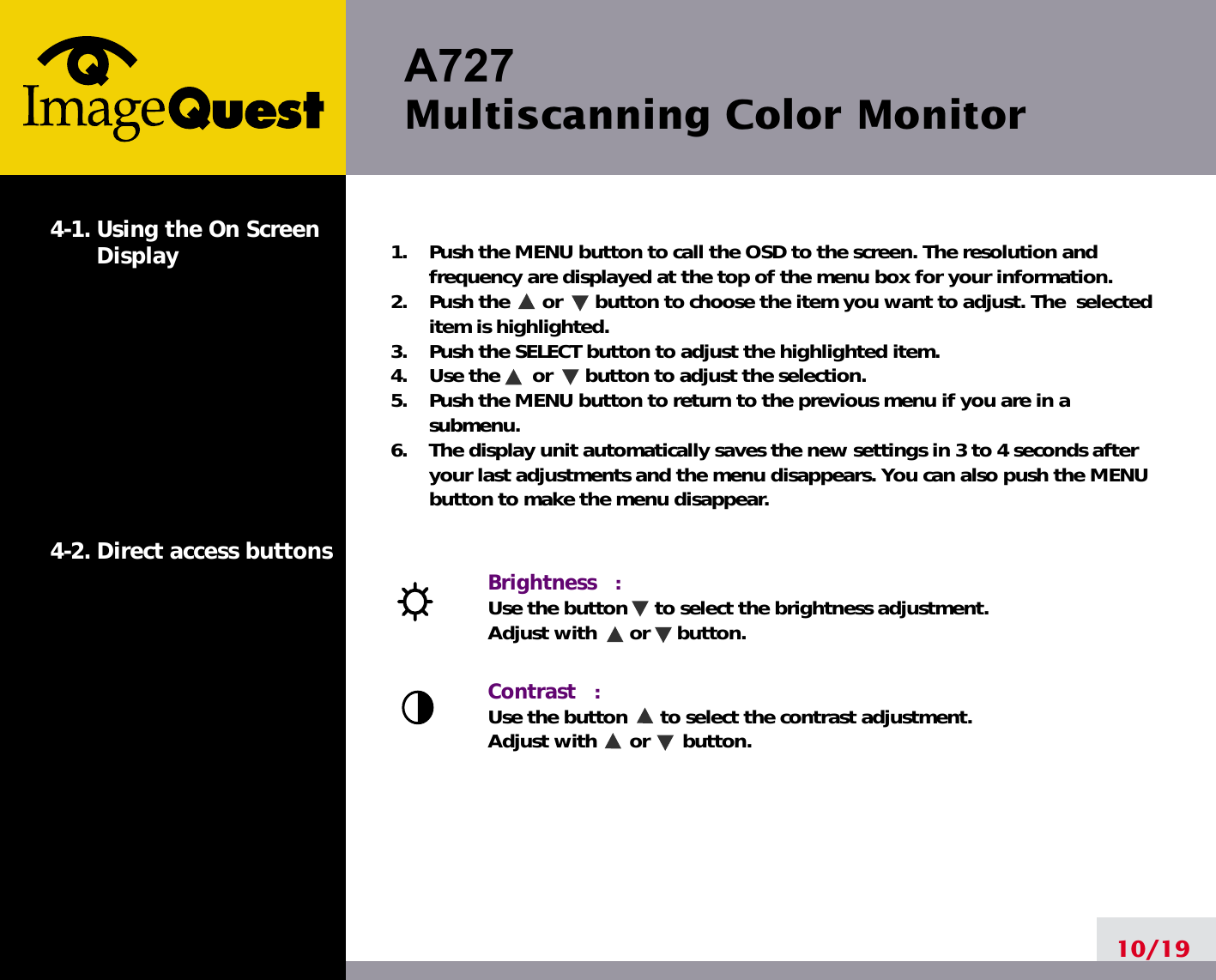 A727Multiscanning Color Monitor10/191.    Push the MENU button to call the OSD to the screen. The resolution andfrequency are displayed at the top of the menu box for your information.2.    Push the      or      button to choose the item you want to adjust. The  selecteditem is highlighted.3.    Push the SELECT button to adjust the highlighted item. 4.    Use the      or      button to adjust the selection.5.    Push the MENU button to return to the previous menu if you are in asubmenu.6.    The display unit automatically saves the new settings in 3 to 4 seconds afteryour last adjustments and the menu disappears. You can also push the MENUbutton to make the menu disappear.Brightness   :  Use the button     to select the brightness adjustment. Adjust with      or     button.Contrast   :  Use the button      to select the contrast adjustment. Adjust with      or      button.4-1. Using the On ScreenDisplay 4-2. Direct access buttons