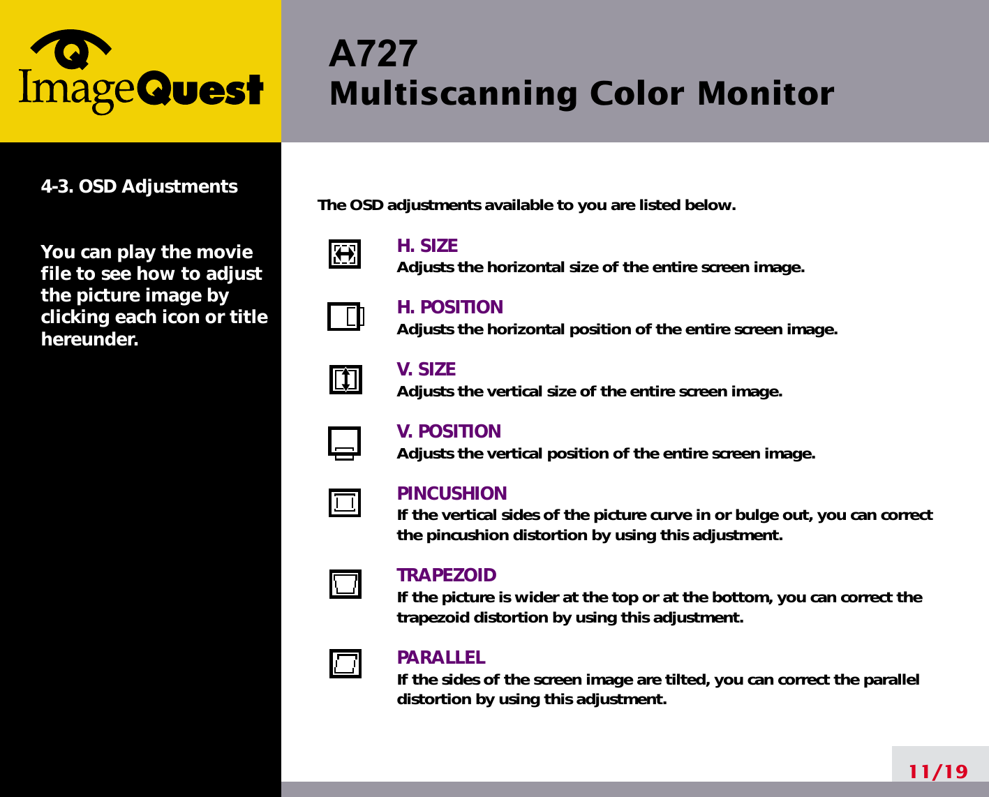 A727 Multiscanning Color Monitor11/194-3. OSD AdjustmentsYou can play the moviefile to see how to adjustthe picture image byclicking each icon or titlehereunder.The OSD adjustments available to you are listed below.H. SIZEAdjusts the horizontal size of the entire screen image.H. POSITIONAdjusts the horizontal position of the entire screen image.V. SIZEAdjusts the vertical size of the entire screen image.V. POSITIONAdjusts the vertical position of the entire screen image.PINCUSHIONIf the vertical sides of the picture curve in or bulge out, you can correctthe pincushion distortion by using this adjustment.TRAPEZOIDIf the picture is wider at the top or at the bottom, you can correct thetrapezoid distortion by using this adjustment.PARALLELIf the sides of the screen image are tilted, you can correct the paralleldistortion by using this adjustment.