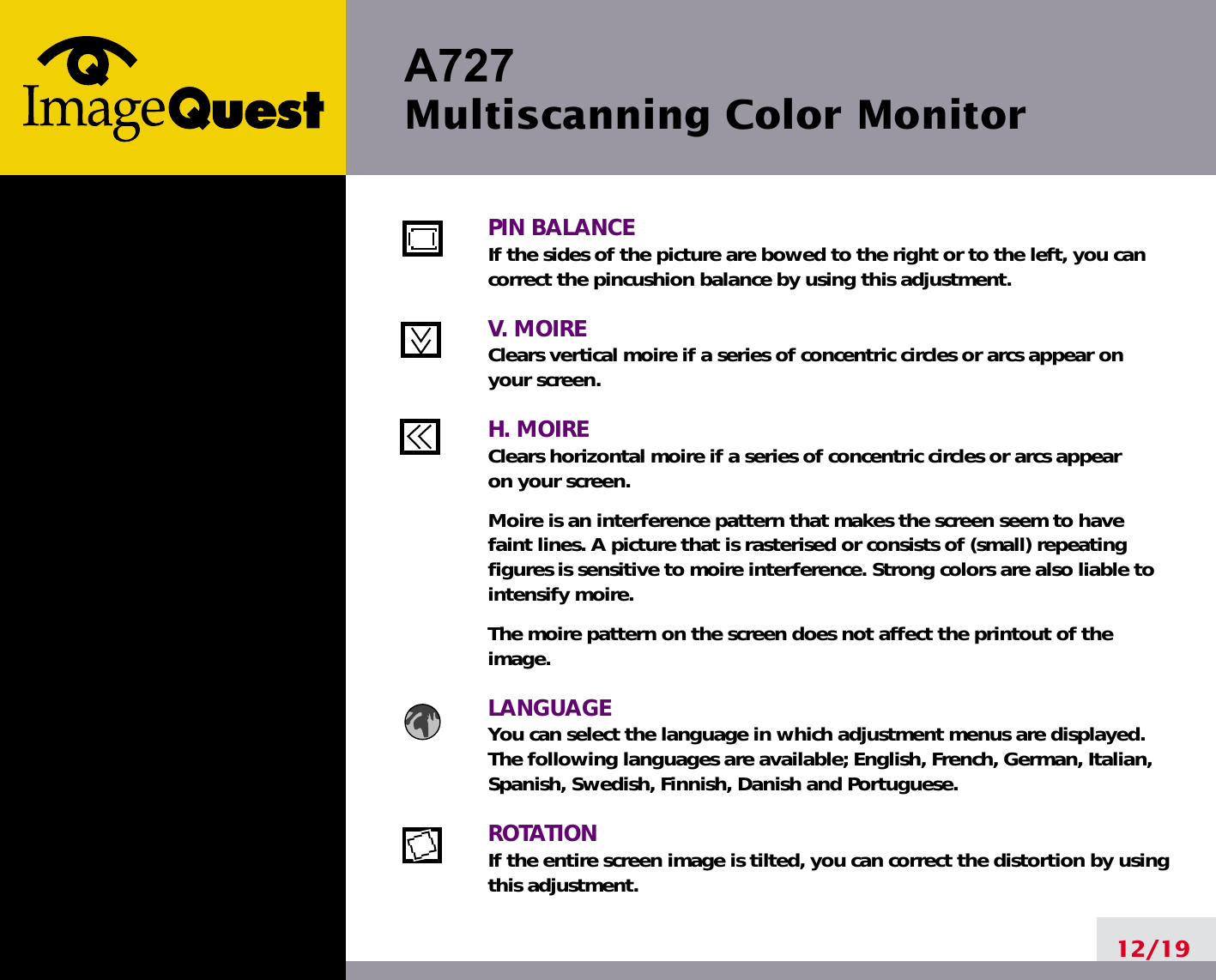 A727 Multiscanning Color Monitor12/19PIN BALANCEIf the sides of the picture are bowed to the right or to the left, you cancorrect the pincushion balance by using this adjustment.V. MOIREClears vertical moire if a series of concentric circles or arcs appear on your screen.H. MOIREClears horizontal moire if a series of concentric circles or arcs appear on your screen.Moire is an interference pattern that makes the screen seem to havefaint lines. A picture that is rasterised or consists of (small) repeatingfigures is sensitive to moire interference. Strong colors are also liable tointensify moire. The moire pattern on the screen does not affect the printout of theimage.LANGUAGEYou can select the language in which adjustment menus are displayed.The following languages are available; English, French, German, Italian,Spanish, Swedish, Finnish, Danish and Portuguese.ROTATIONIf the entire screen image is tilted, you can correct the distortion by usingthis adjustment.