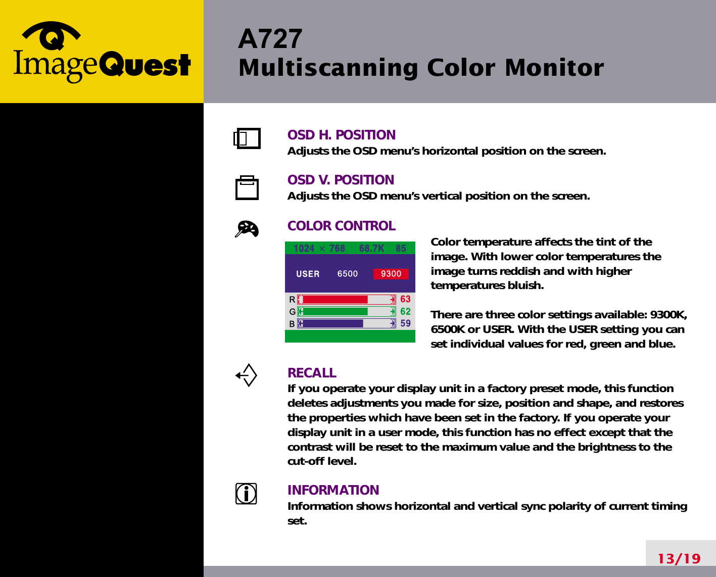 A727 Multiscanning Color Monitor13/19OSD H. POSITIONAdjusts the OSD menu’s horizontal position on the screen.OSD V. POSITIONAdjusts the OSD menu’s vertical position on the screen.COLOR CONTROL Color temperature affects the tint of theimage. With lower color temperatures theimage turns reddish and with highertemperatures bluish.There are three color settings available: 9300K,6500K or USER. With the USER setting you canset individual values for red, green and blue.RECALLIf you operate your display unit in a factory preset mode, this functiondeletes adjustments you made for size, position and shape, and restoresthe properties which have been set in the factory. If you operate yourdisplay unit in a user mode, this function has no effect except that thecontrast will be reset to the maximum value and the brightness to thecut-off level.INFORMATIONInformation shows horizontal and vertical sync polarity of current timingset.