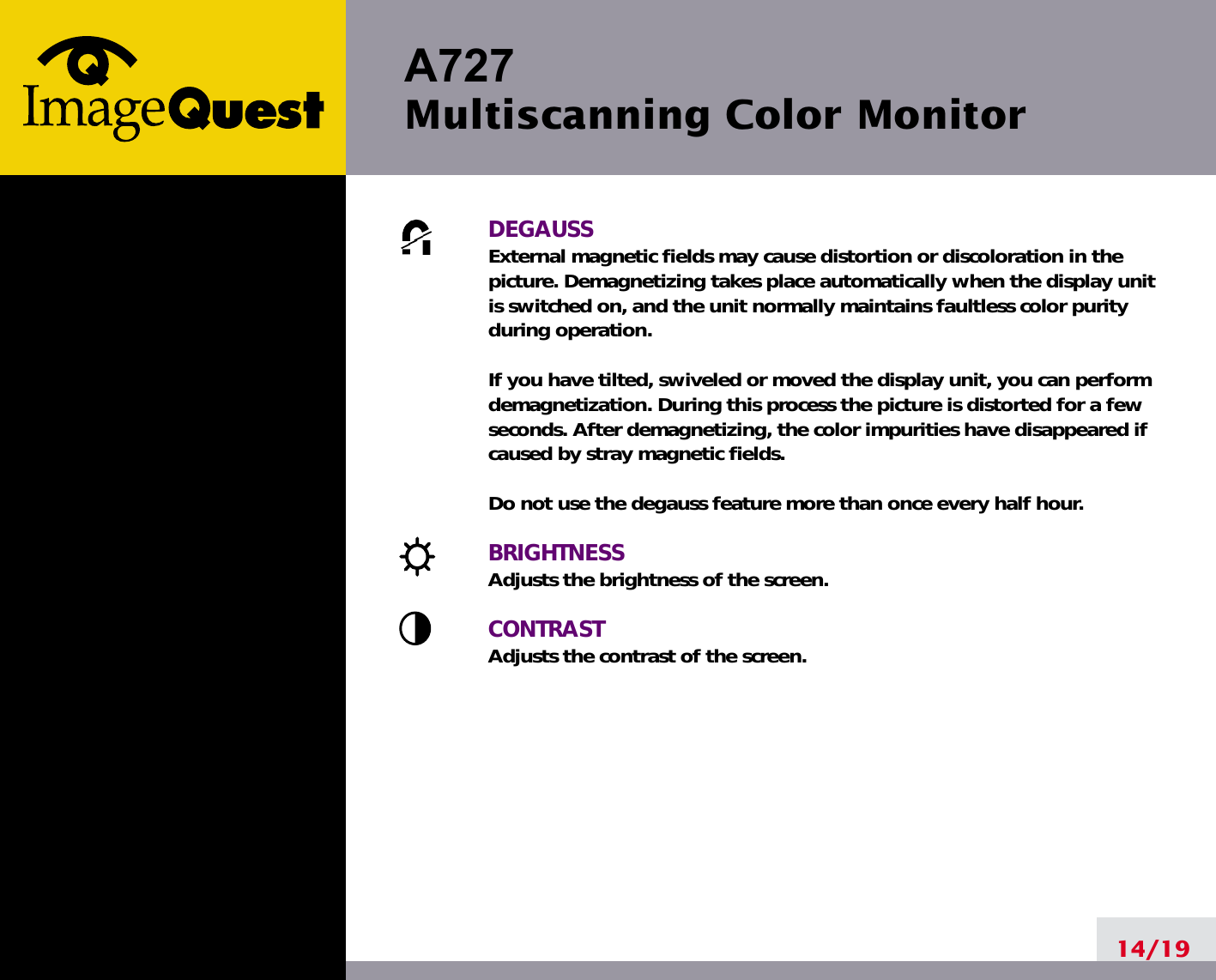 A727 Multiscanning Color Monitor14/19DEGAUSSExternal magnetic fields may cause distortion or discoloration in thepicture. Demagnetizing takes place automatically when the display unitis switched on, and the unit normally maintains faultless color purityduring operation.If you have tilted, swiveled or moved the display unit, you can performdemagnetization. During this process the picture is distorted for a fewseconds. After demagnetizing, the color impurities have disappeared ifcaused by stray magnetic fields. Do not use the degauss feature more than once every half hour.BRIGHTNESSAdjusts the brightness of the screen.CONTRASTAdjusts the contrast of the screen.