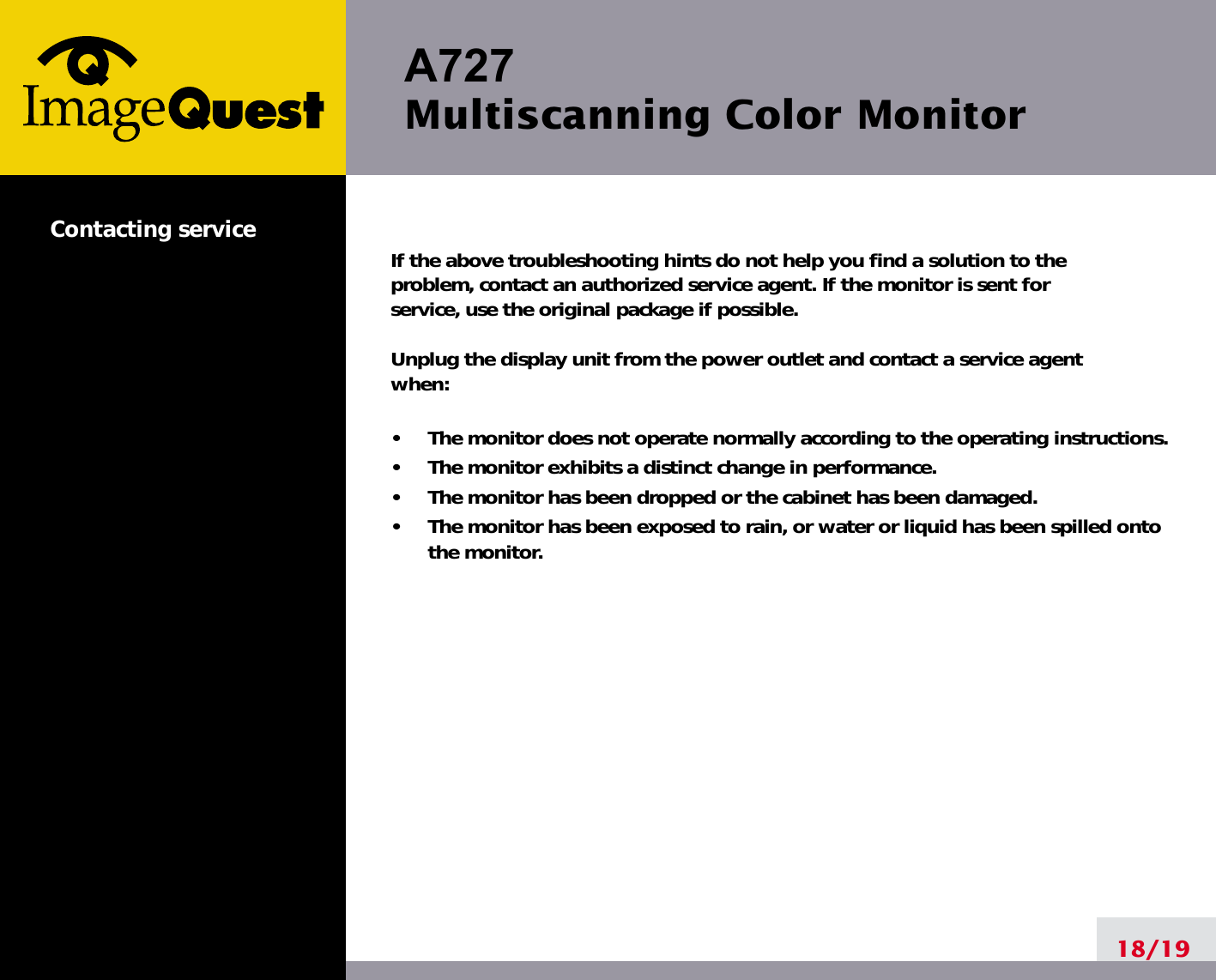 A727 Multiscanning Color Monitor18/19Contacting service If the above troubleshooting hints do not help you find a solution to the problem, contact an authorized service agent. If the monitor is sent for service, use the original package if possible.Unplug the display unit from the power outlet and contact a service agent when:•     The monitor does not operate normally according to the operating instructions.•     The monitor exhibits a distinct change in performance.•     The monitor has been dropped or the cabinet has been damaged.•     The monitor has been exposed to rain, or water or liquid has been spilled ontothe monitor.