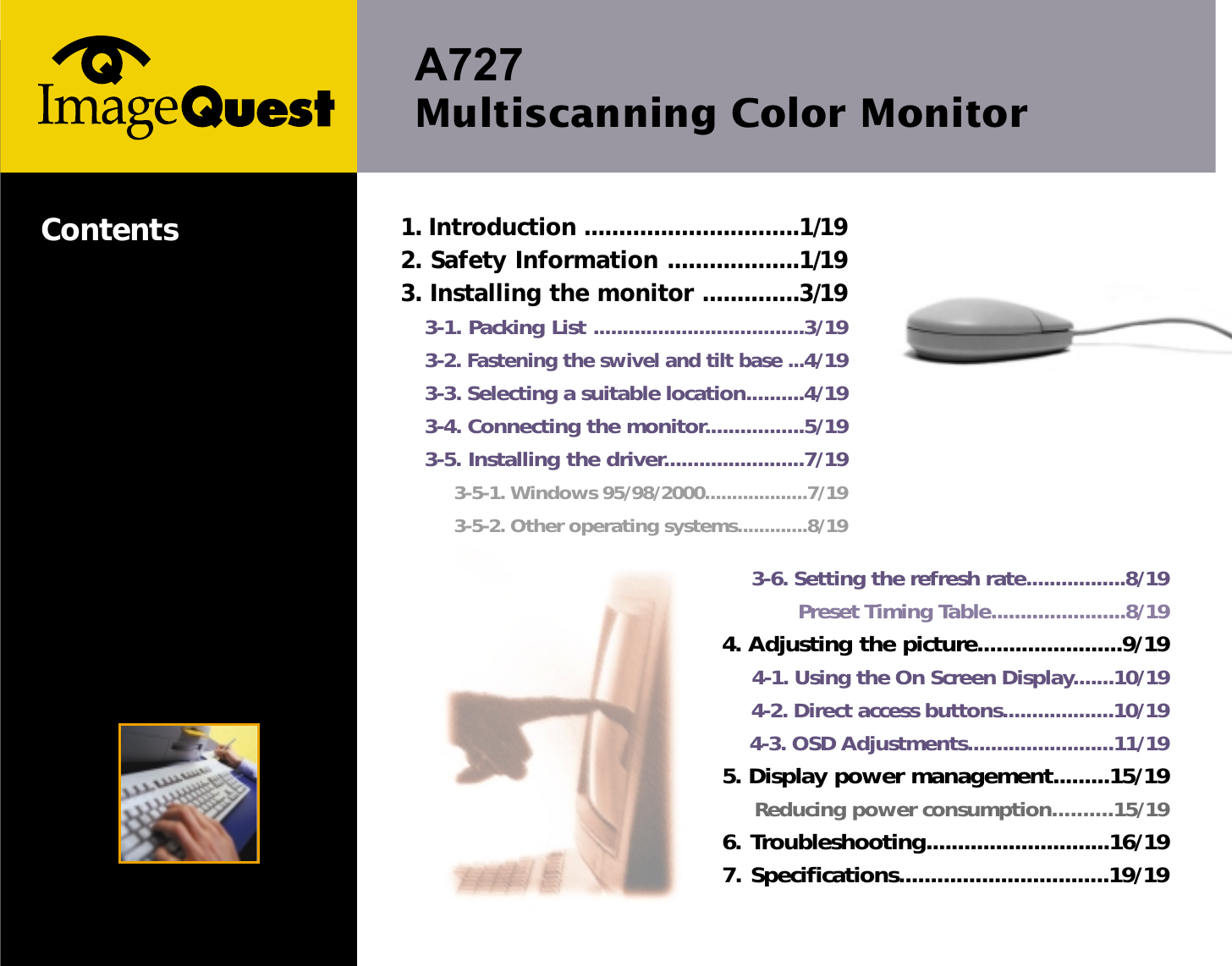A727 Multiscanning Color MonitorContents3-6. Setting the refresh rate.................8/19Preset Timing Table.......................8/194. Adjusting the picture.......................9/194-1. Using the On Screen Display.......10/194-2. Direct access buttons...................10/194-3. OSD Adjustments.........................11/195. Display power management.........15/19Reducing power consumption..........15/196. Troubleshooting.............................16/197. Specifications.................................19/191. Introduction ...............................1/192. Safety Information ...................1/193. Installing the monitor ..............3/193-1. Packing List ....................................3/193-2. Fastening the swivel and tilt base ...4/193-3. Selecting a suitable location..........4/193-4. Connecting the monitor.................5/193-5. Installing the driver........................7/193-5-1. Windows 95/98/2000...................7/193-5-2. Other operating systems.............8/19