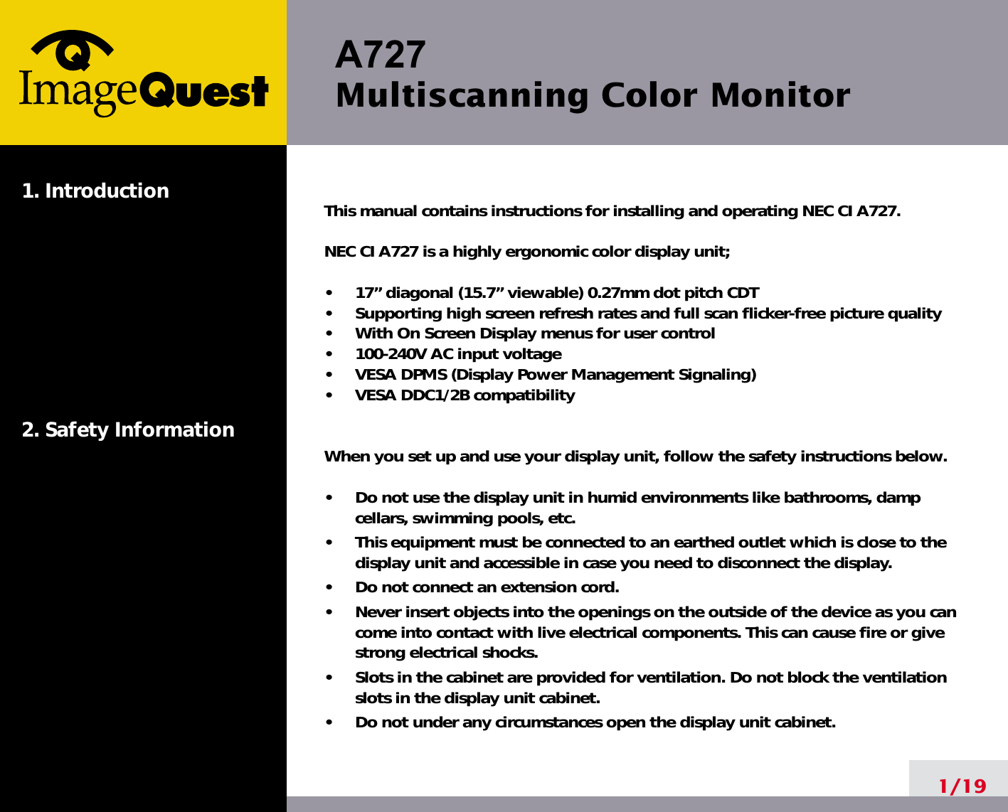 A727 Multiscanning Color Monitor1/191. Introduction2. Safety InformationThis manual contains instructions for installing and operating NEC CI A727.NEC CI A727 is a highly ergonomic color display unit; •     17” diagonal (15.7” viewable) 0.27mm dot pitch CDT•     Supporting high screen refresh rates and full scan flicker-free picture quality•     With On Screen Display menus for user control•     100-240V AC input voltage•     VESA DPMS (Display Power Management Signaling)•     VESA DDC1/2B compatibilityWhen you set up and use your display unit, follow the safety instructions below.•     Do not use the display unit in humid environments like bathrooms, dampcellars, swimming pools, etc.•     This equipment must be connected to an earthed outlet which is close to thedisplay unit and accessible in case you need to disconnect the display.•     Do not connect an extension cord.•     Never insert objects into the openings on the outside of the device as you cancome into contact with live electrical components. This can cause fire or givestrong electrical shocks.•     Slots in the cabinet are provided for ventilation. Do not block the ventilationslots in the display unit cabinet.•     Do not under any circumstances open the display unit cabinet.