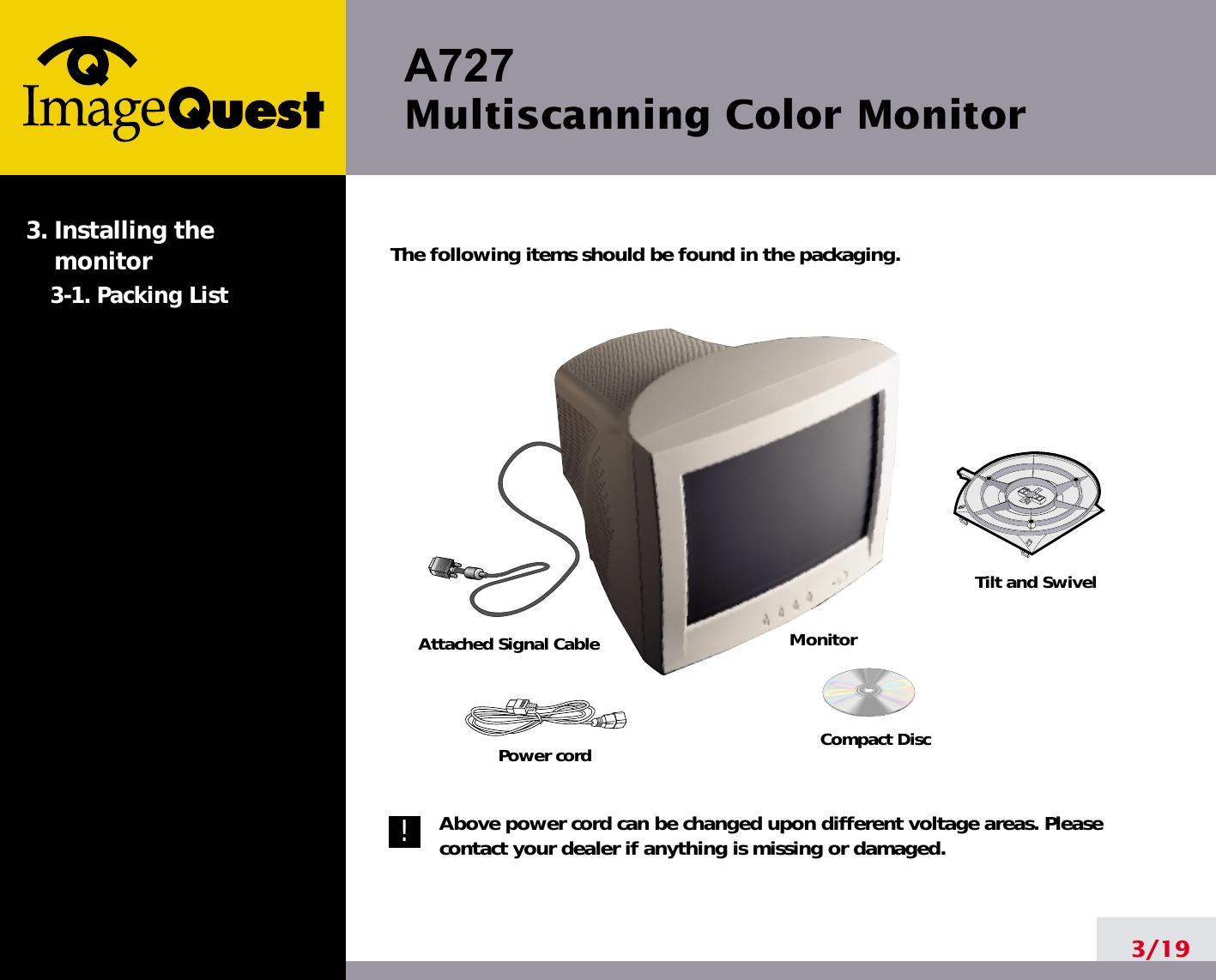 A727 Multiscanning Color Monitor3/19The following items should be found in the packaging.Above power cord can be changed upon different voltage areas. Pleasecontact your dealer if anything is missing or damaged.3. Installing the monitor3-1. Packing ListTilt and SwivelCompact DiscPower cordMonitorAttached Signal Cable!