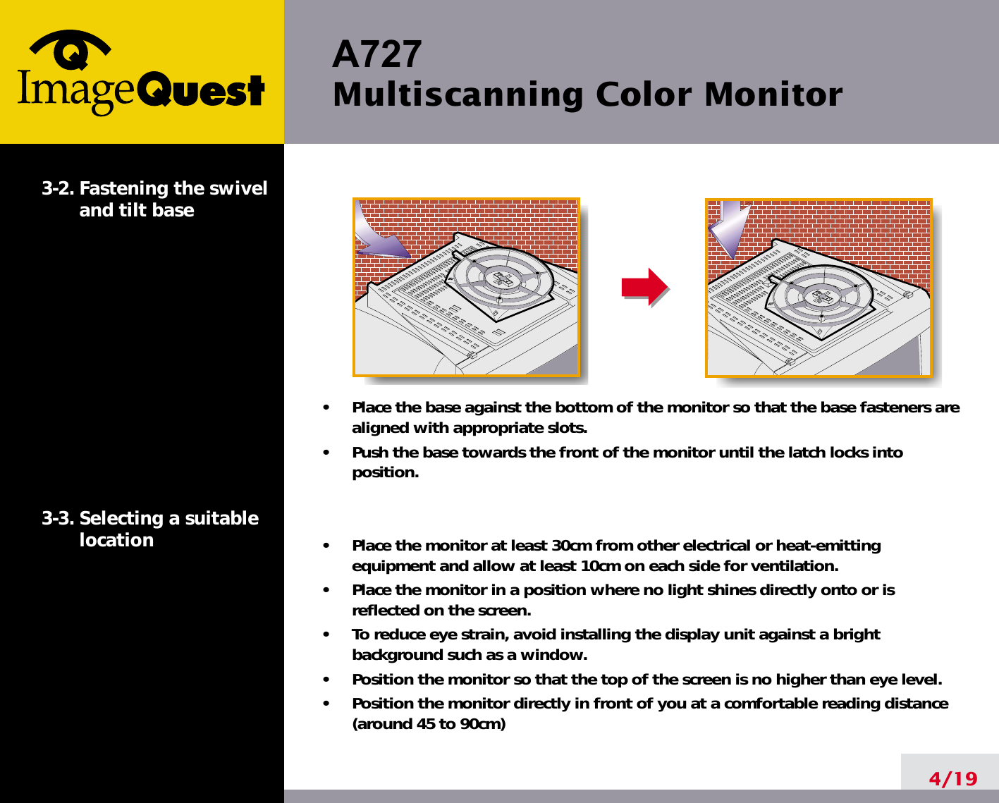 A727 Multiscanning Color Monitor4/193-2. Fastening the swiveland tilt base3-3. Selecting a suitablelocation•     Place the base against the bottom of the monitor so that the base fasteners arealigned with appropriate slots.•     Push the base towards the front of the monitor until the latch locks intoposition.•     Place the monitor at least 30cm from other electrical or heat-emittingequipment and allow at least 10cm on each side for ventilation.•     Place the monitor in a position where no light shines directly onto or isreflected on the screen.•     To reduce eye strain, avoid installing the display unit against a brightbackground such as a window.•     Position the monitor so that the top of the screen is no higher than eye level.•     Position the monitor directly in front of you at a comfortable reading distance(around 45 to 90cm) 