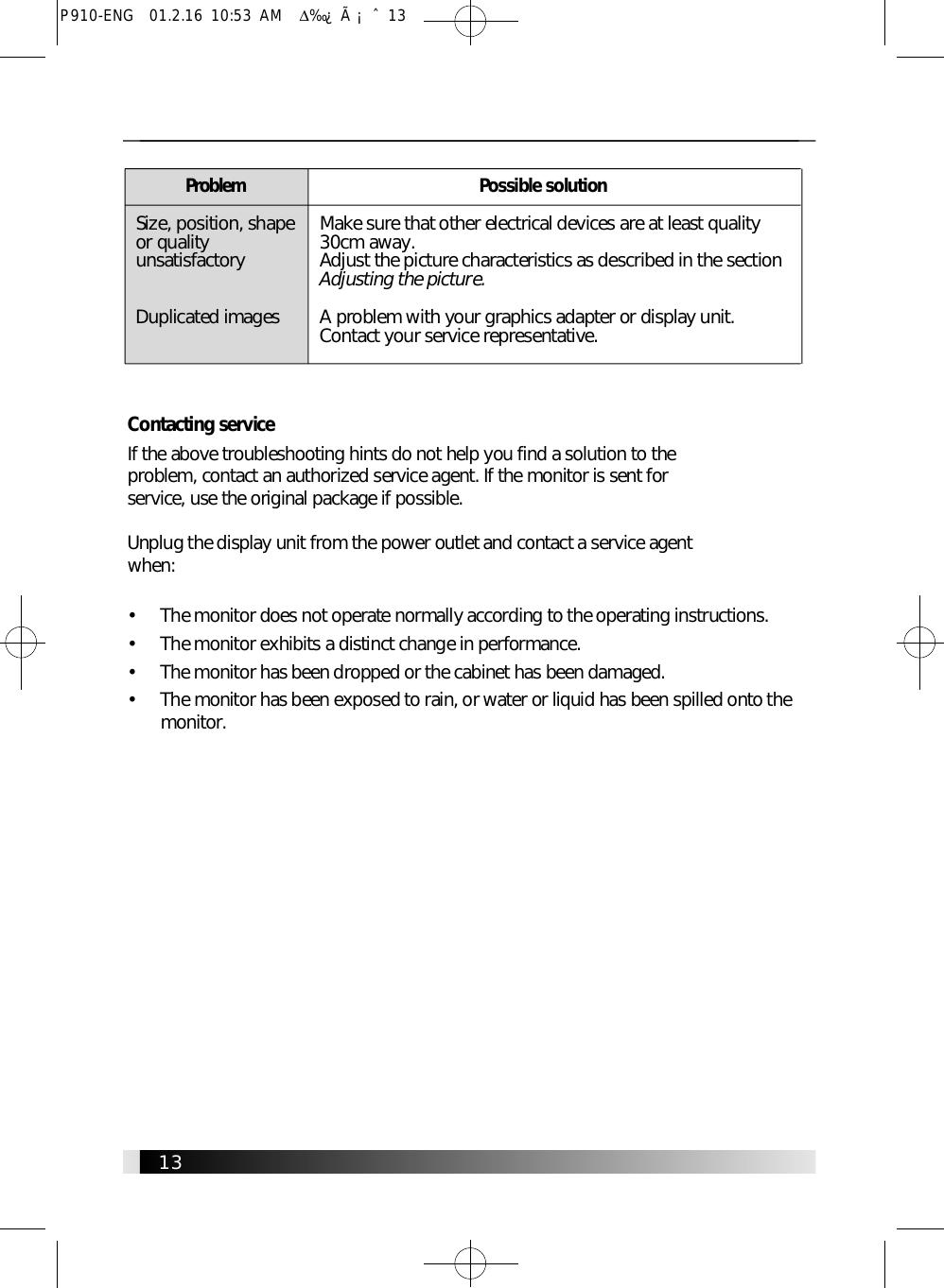 1 3Contacting serviceIf the above troubleshooting hints do not help you find a solution to the problem, contact an authorized service agent. If the monitor is sent for service, use the original package if possible.Unplug the display unit from the power outlet and contact a service agent w h e n :•     The monitor does not operate normally according to the operating instructions.•     The monitor exhibits a distinct change in performance.•     The monitor has been dropped or the cabinet has been damaged.•     The monitor has been exposed to rain, or water or liquid has been spilled onto them o n i t o r .1 3P r o b l e mSize, position, shapeor qualityu n s a t i s f a c t o r yDuplicated imagesPossible solutionMake sure that other electrical devices are at least quality30cm away.Adjust the picture characteristics as described in the sectionAdjusting the picture.A problem with your graphics adapter or display unit.Contact your service representative.P910-ENG  01.2.16 10:53 AM  ∆‰¿Ã¡ˆ13