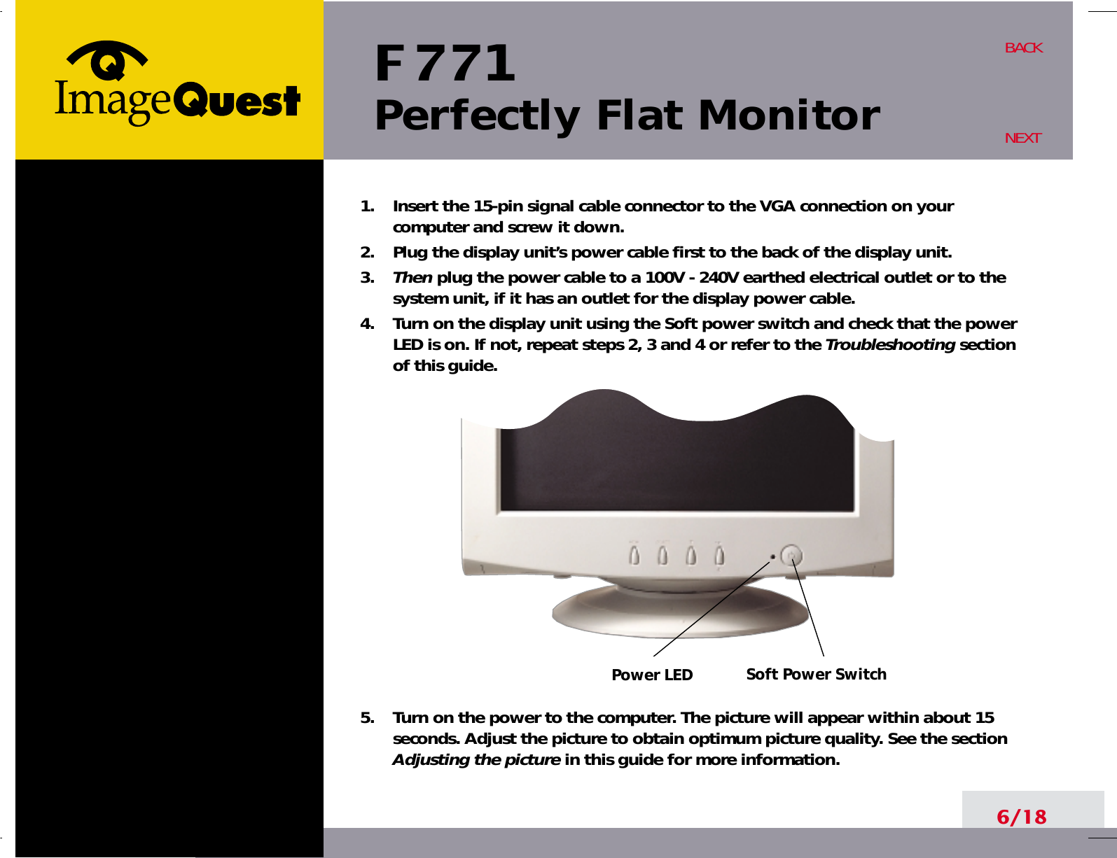 Soft Power SwitchPower LEDF 771Perfectly Flat Monitor6/18BACKNEXT1.    Insert the 15-pin signal cable connector to the VGA connection on yourcomputer and screw it down.2.    Plug the display unit’s power cable first to the back of the display unit.3.    Then plug the power cable to a 100V - 240V earthed electrical outlet or to thesystem unit, if it has an outlet for the display power cable.4.    Turn on the display unit using the Soft power switch and check that the powerLED is on. If not, repeat steps 2, 3 and 4 or refer to the Troubleshootingsectionof this guide.5.    Turn on the power to the computer. The picture will appear within about 15seconds. Adjust the picture to obtain optimum picture quality. See the sectionAdjusting the picture in this guide for more information.