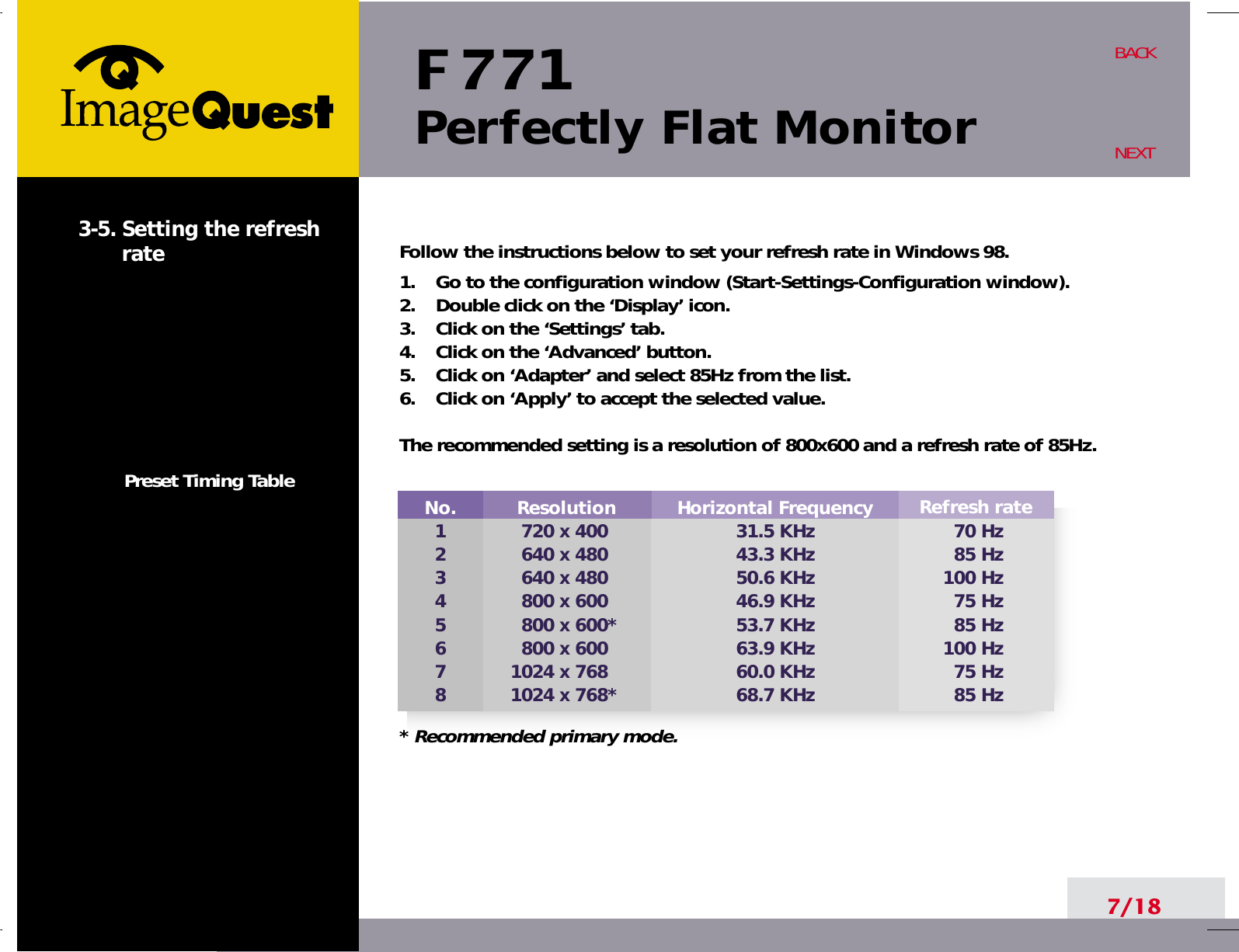 F 771Perfectly Flat Monitor7/18BACKNEXT3-5. Setting the refreshratePreset Timing TableFollow the instructions below to set your refresh rate in Windows 98.1.    Go to the configuration window (Start-Settings-Configuration window).2.    Double click on the ‘Display’ icon.3.    Click on the ‘Settings’ tab.4.    Click on the ‘Advanced’ button.5.    Click on ‘Adapter’ and select 85Hz from the list.6.    Click on ‘Apply’ to accept the selected value.The recommended setting is a resolution of 800x600 and a refresh rate of 85Hz.No.12345678Resolution720 x 400640 x 480640 x 480800 x 600800 x 600*800 x 6001024 x 7681024 x 768*Refresh rate70 Hz85 Hz100 Hz75 Hz85 Hz100 Hz75 Hz85 HzHorizontal Frequency31.5 KHz43.3 KHz50.6 KHz46.9 KHz53.7 KHz63.9 KHz60.0 KHz68.7 KHz* Recommended primary mode.