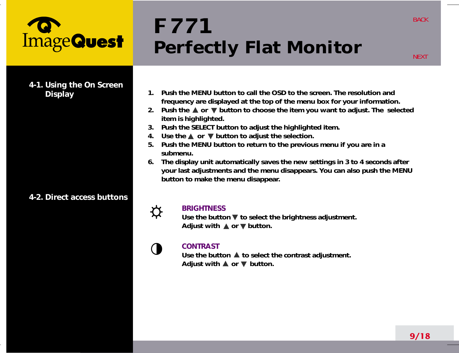 F 771Perfectly Flat Monitor9/18BACKNEXT1.    Push the MENU button to call the OSD to the screen. The resolution andfrequency are displayed at the top of the menu box for your information.2.    Push the      or      button to choose the item you want to adjust. The  selecteditem is highlighted.3.    Push the SELECT button to adjust the highlighted item. 4.    Use the      or      button to adjust the selection.5.    Push the MENU button to return to the previous menu if you are in asubmenu.6.    The display unit automatically saves the new settings in 3 to 4 seconds afteryour last adjustments and the menu disappears. You can also push the MENUbutton to make the menu disappear.BRIGHTNESS Use the button     to select the brightness adjustment. Adjust with      or     button.CONTRASTUse the button      to select the contrast adjustment. Adjust with      or      button.4-1. Using the On ScreenDisplay 4-2. Direct access buttons