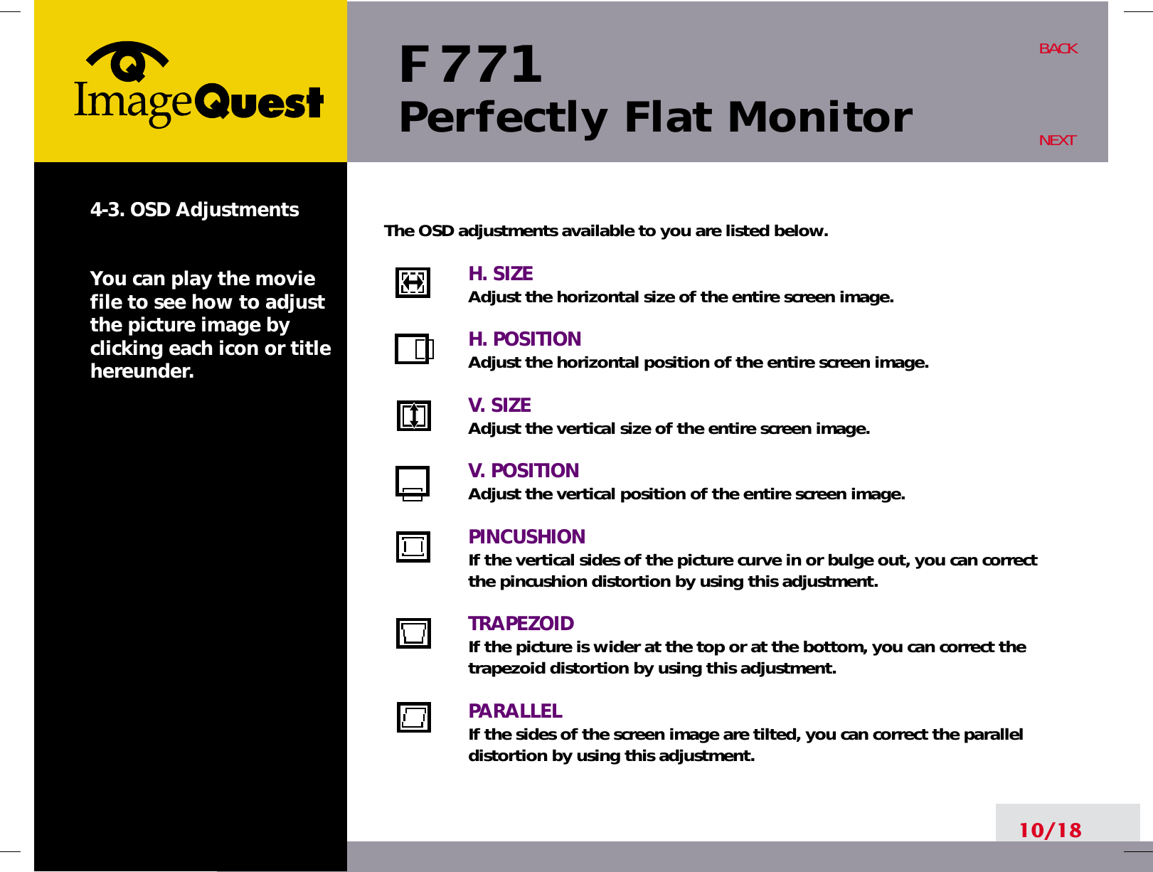 F 771Perfectly Flat Monitor10/18BACKNEXT4-3. OSD AdjustmentsYou can play the moviefile to see how to adjustthe picture image byclicking each icon or titlehereunder.The OSD adjustments available to you are listed below.H. SIZEAdjust the horizontal size of the entire screen image.H. POSITIONAdjust the horizontal position of the entire screen image.V. SIZEAdjust the vertical size of the entire screen image.V. POSITIONAdjust the vertical position of the entire screen image.PINCUSHIONIf the vertical sides of the picture curve in or bulge out, you can correctthe pincushion distortion by using this adjustment.TRAPEZOIDIf the picture is wider at the top or at the bottom, you can correct thetrapezoid distortion by using this adjustment.PARALLELIf the sides of the screen image are tilted, you can correct the paralleldistortion by using this adjustment.