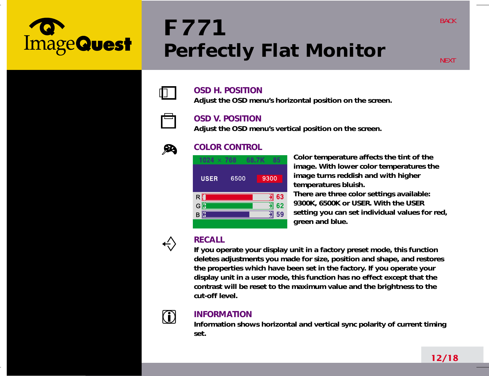 F 771Perfectly Flat Monitor12/18BACKNEXTOSD H. POSITIONAdjust the OSD menu’s horizontal position on the screen.OSD V. POSITIONAdjust the OSD menu’s vertical position on the screen.COLOR CONTROL Color temperature affects the tint of theimage. With lower color temperatures theimage turns reddish and with highertemperatures bluish.There are three color settings available:9300K, 6500K or USER. With the USERsetting you can set individual values for red,green and blue.RECALLIf you operate your display unit in a factory preset mode, this functiondeletes adjustments you made for size, position and shape, and restoresthe properties which have been set in the factory. If you operate yourdisplay unit in a user mode, this function has no effect except that thecontrast will be reset to the maximum value and the brightness to thecut-off level.INFORMATIONInformation shows horizontal and vertical sync polarity of current timingset.