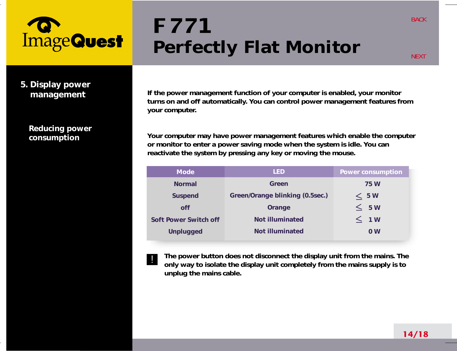 F 771Perfectly Flat Monitor14/18BACKNEXT5. Display powermanagementReducing powerconsumption!Power consumption75 W 5 W5 W1 W0 WModeNormalSuspendoffSoft Power Switch offUnpluggedLEDGreenGreen/Orange blinking (0.5sec.)OrangeNot illuminatedNot illuminatedIf the power management function of your computer is enabled, your monitorturns on and off automatically. You can control power management features fromyour computer.Your computer may have power management features which enable the computeror monitor to enter a power saving mode when the system is idle. You canreactivate the system by pressing any key or moving the mouse.The power button does not disconnect the display unit from the mains. Theonly way to isolate the display unit completely from the mains supply is tounplug the mains cable.