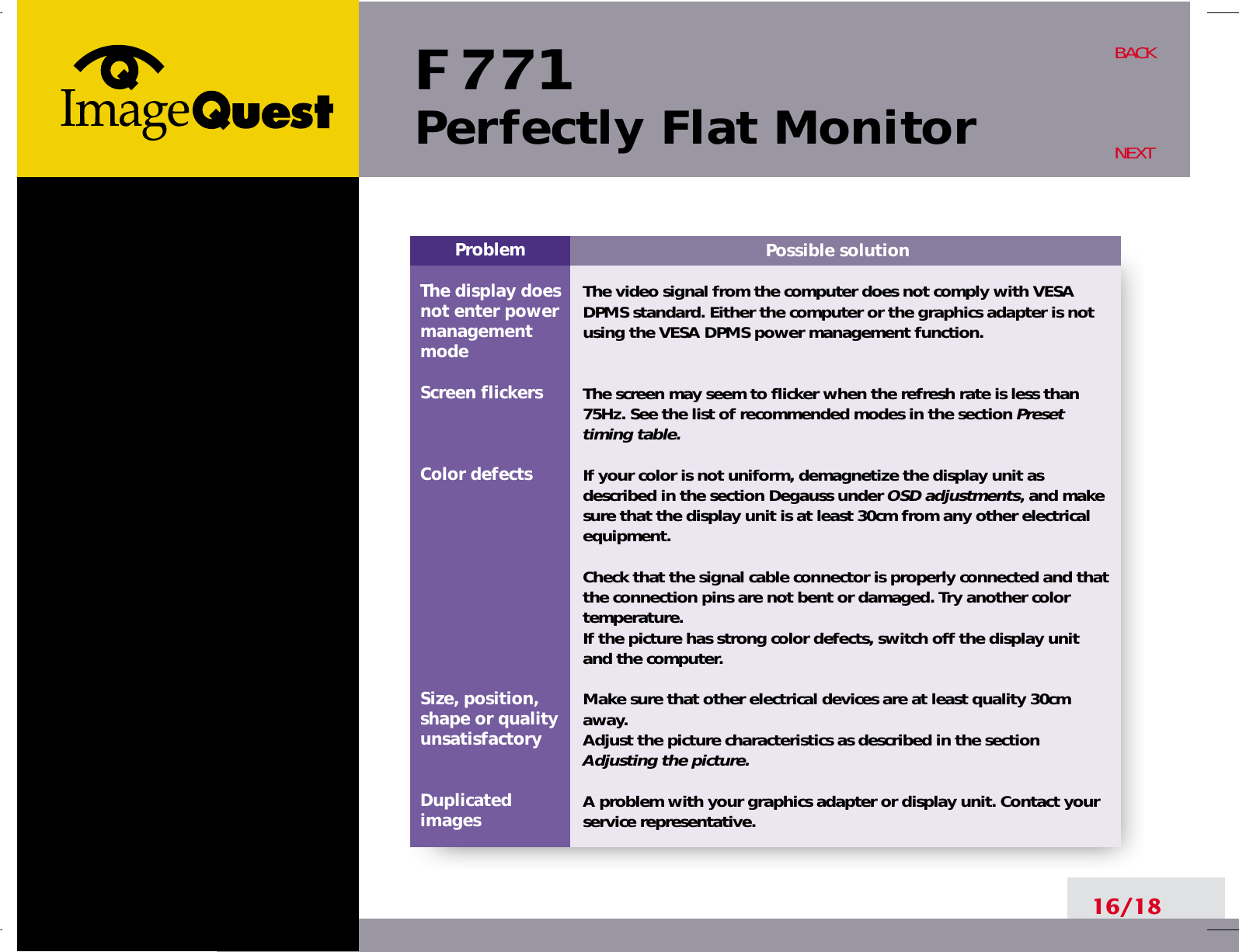 F 771Perfectly Flat Monitor16/18BACKNEXTPossible solutionThe video signal from the computer does not comply with VESADPMS standard. Either the computer or the graphics adapter is notusing the VESA DPMS power management function.The screen may seem to flicker when the refresh rate is less than75Hz. See the list of recommended modes in the section Presettiming table.If your color is not uniform, demagnetize the display unit asdescribed in the section Degauss under OSD adjustments, and makesure that the display unit is at least 30cm from any other electricalequipment.Check that the signal cable connector is properly connected and thatthe connection pins are not bent or damaged. Try another colortemperature. If the picture has strong color defects, switch off the display unitand the computer.Make sure that other electrical devices are at least quality 30cmaway.Adjust the picture characteristics as described in the sectionAdjusting the picture.A problem with your graphics adapter or display unit. Contact yourservice representative.ProblemThe display does not enter power managementmodeScreen flickersColor defectsSize, position,shape or qualityunsatisfactoryDuplicatedimages