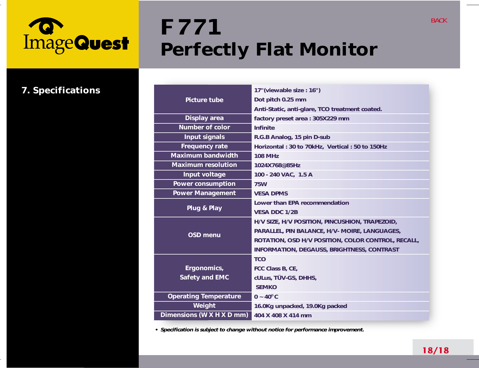 F 771Perfectly Flat Monitor18/18BACK17&quot;(viewable size : 16&quot;)Dot pitch 0.25 mmAnti-Static, anti-glare, TCO treatment coated.factory preset area : 305X229 mm InfiniteR.G.B Analog, 15 pin D-subHorizontal : 30 to 70kHz,  Vertical : 50 to 150Hz108 MHz1024X768@85Hz100 - 240 VAC,  1.5 A75W  VESA DPMSLower than EPA recommendationVESA DDC 1/2BH/V SIZE, H/V POSITION, PINCUSHION, TRAPEZOID,PARALLEL, PIN BALANCE, H/V- MOIRE, LANGUAGES,ROTATION, OSD H/V POSITION, COLOR CONTROL, RECALL,INFORMATION, DEGAUSS, BRIGHTNESS, CONTRASTTCOFCC Class B, CE, cULus, TÜV-GS, DHHS,  SEMKO0 ~ 40O C16.0Kg unpacked, 19.0Kg packed404 X 408 X 414 mmPicture tubeDisplay areaNumber of colorInput signalsFrequency rateMaximum bandwidthMaximum resolutionInput voltagePower consumptionPower ManagementPlug &amp; PlayOSD menuErgonomics,Safety and EMCOperating TemperatureWeightDimensions (W X H X D mm)•  Specification is subject to change without notice for performance improvement.7. Specifications